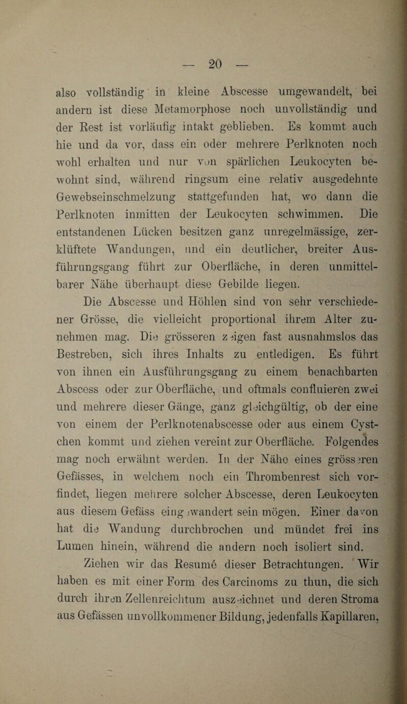 also vollständig in kleine Abscesse umgewandelt, bei andern ist diese Metamorphose noch unvollständig und der Rest ist vorläufig intakt geblieben. Es kommt auch hie und da vor, dass ein oder mehrere Periknoten noch wohl erhalten und nur von spärlichen Leukocyten be¬ wohnt sind, während ringsum eine relativ ausgedehnte Gewebseinschmelzung stattgefunden hat, wo dann die Perlknoten inmitten der Leukocyten schwimmen. Die entstandenen Lücken besitzen ganz unregelmässige, zer¬ klüftete Wandungen, und ein deutlicher, breiter Aus¬ führungsgang führt zur Oberfläche, in deren unmittel¬ barer Nähe überhaupt diese Gebilde liegen. Die Abscesse und Höhlen sind von sehr verschiede¬ ner Grösse, die vielleicht proportional ihrem Alter zu¬ nehmen mag. Die grösseren zfigen fast ausnahmslos das Bestreben, sich ihres Inhalts zu entledigen. Es führt von ihnen ein Ausführungsgang zu einem benachbarten Abscess oder zur Oberfläche, und oftmals confluieren zwei und mehrere dieser Gänge, ganz gleichgültig, ob der eine von einem der Perlknotenabscesse oder aus einem Cvst- t/ eben kommt und ziehen vereint zur Oberfläche. Folgendes mag noch erwähnt werden. In der Nähe eines grösseren Gefässes, in welchem noch ein Thrombenrest sich vor¬ findet, liegen mehrere solcher Abscesse, deren Leukocyten aus diesem Gefäss eing /wandert sein mögen. Einer davon hat die Wandung durchbrochen und mündet frei ins Lumen hinein, während die andern noch isoliert sind. Ziehen wir das Resume dieser Betrachtungen. Wir haben es mit einer Form des Carcinoms zu thun, die sich durch ihren Zellenreichtum auszeichnet und deren Stroma aus Gefässen unvollkommener Bildung, jedenfalls Kapillaren,