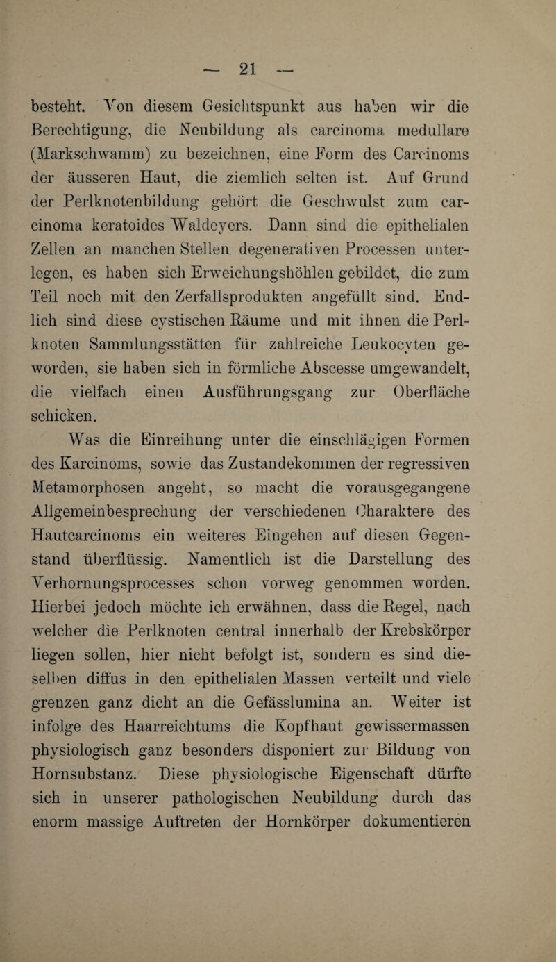 besteht. Von diesem Gesichtspunkt aus haben wir die Berechtigung, die Neubildung als carcinoma medulläre (Markschwamm) zu bezeichnen, eine Form des Careinoms der äusseren Haut, die ziemlich selten ist. Auf Grund der Perlknotenbildung gehört die Geschwulst zum car¬ cinoma keratoides Waldeyers. Dann sind die epithelialen Zellen an manchen Stellen degenerativen Processen unter¬ legen, es haben sich Erweichungshöhlen gebildet, die zum Teil noch mit den Zerfallsprodukten angefüllt sind. End¬ lich sind diese cvstischen Bäume und mit ihnen die Perl- *j knoten Sammlungsstätten für zahlreiche Leukocvten ge¬ worden, sie haben sich in förmliche Abscesse umgewandelt, die vielfach einen Ausführungsgang zur Oberfläche schicken. Was die Einreihung unter die einschlägigen Formen des Karcinoms, sowie das Zustandekommen der regressiven Metamorphosen angeht, so macht die vorausgegangene Allgemeinbesprechung der verschiedenen Charaktere des Hautcarcinoms ein weiteres Eingehen auf diesen Gegen¬ stand überflüssig. Namentlich ist die Darstellung des Verhornungsprocesses schon vorweg genommen worden. Hierbei jedoch möchte ich erwähnen, dass die Begel, nach welcher die Perlknoten central innerhalb der Krebskörper liegen sollen, hier nicht befolgt ist, sondern es sind die¬ selben diffus in den epithelialen Massen verteilt und viele grenzen ganz dicht an die Gefässlumina an. Weiter ist infolge des Haarreichtums die Kopfhaut gewissermassen physiologisch ganz besonders disponiert zur Bildung von Hornsubstanz. Diese physiologische Eigenschaft dürfte sich in unserer pathologischen Neubildung durch das enorm massige Auftreten der Hornkörper dokumentieren
