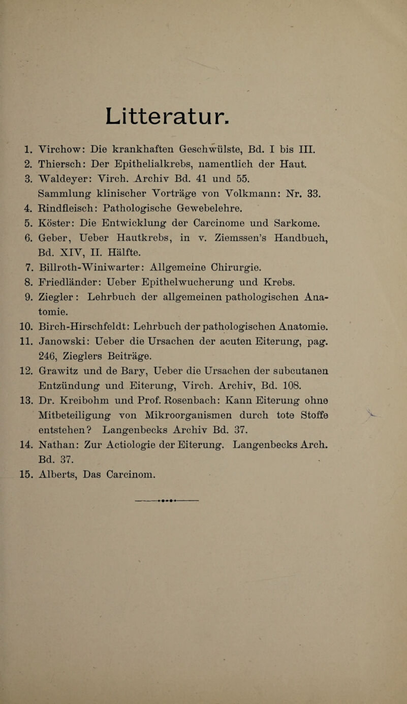 Litteratur 1. Virchow: Die krankhaften Geschwülste, Bd. I bis III. 2. Thiersch: Der Epithelialkrebs, namentlich der Haut. 3. Waldeyer: Yirch. Archiv Bd. 41 und 55. Sammlung klinischer Vorträge von Volkmann: Nr. 33. 4. Rindfleisch: Pathologische Gewebelehre. 5. Köster: Die Entwicklung der Carcinome und Sarkome. 6. Geber, Ueber Hautkrebs, in v. Ziemssen’s Handbuch, Bd. XIV, II. Hälfte. 7. Billroth-Winiwarter: Allgemeine Chirurgie. 8. Friedländer: Ueber Epithelwucherung und Krebs. 9. Ziegler : Lehrbuch der allgemeinen pathologischen Ana¬ tomie. 10. Birch-Hirschfeldt: Lehrbuch der pathologischen Anatomie. 11. Janowski: Ueber die Ursachen der acuten Eiterung, pag. 246, Zieglers Beiträge. 12. Grawitz und de Bary, Ueber die Ursachen der sabcutanen Entzündung und Eiterung, Virch. Archiv, Bd. 108. 13. Dr. Kreibohm und Prof. Rosenbach: Kann Eiterung ohne Mitbeteiligung von Mikroorganismen durch tote Stoffe entstehen? Langenbecks Archiv Bd. 37. 14. Nathan: Zur Actiologie der Eiterung. Langenbecks Arch. Bd. 37. 15. Alberts, Das Carcinom.