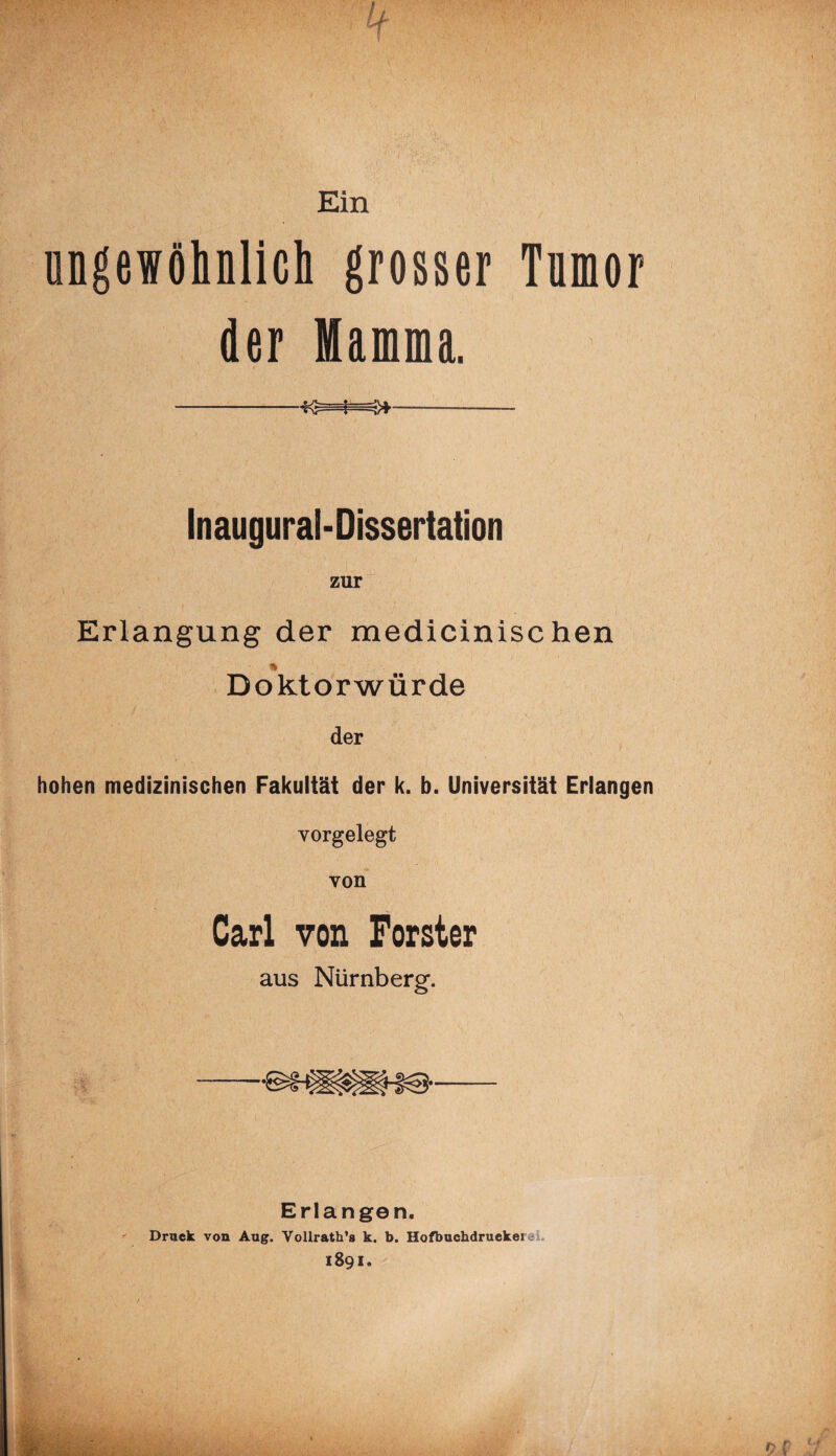 Ein ungewöhnlich grosser Tnmor der Mamma. Inaugural-Dissertation zur Erlangung der medicinischen % Doktorwürde der hohen medizinischen Fakultät der k. b. Universität Erlangen vorgelegt von Carl von Förster aus Nürnberg. Erlangen. Druck von Aug. Vollrath’g k. b. Hofbuchdrucket 1891.