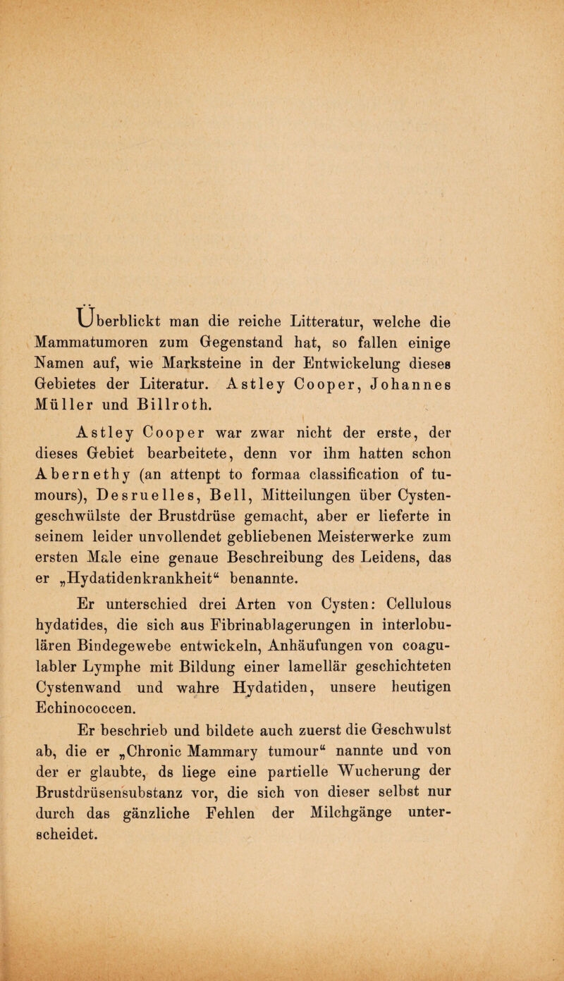 Überblickt man die reiche Litteratur, welche die Mammatumoren zum Gegenstand hat, so fallen einige Namen auf, wie Marksteine in der Entwickelung dieses Gebietes der Literatur. Astley Cooper, Johannes Müller und Billroth. Astley Cooper war zwar nicht der erste, der dieses Gebiet bearbeitete, denn vor ihm hatten schon Abernethy (an attenpt to formaa Classification of tu- mours), Desruelles, Bell, Mitteilungen über Cysten¬ geschwülste der Brustdrüse gemacht, aber er lieferte in seinem leider unvollendet gebliebenen Meisterwerke zum ersten Male eine genaue Beschreibung des Leidens, das er „Hydatidenkrankheit“ benannte. Er unterschied drei Arten von Cysten: Cellulous hydatides, die sich aus Fibrinablagerungen in interlobu¬ lären Bindegewebe entwickeln, Anhäufungen von coagu- labler Lymphe mit Bildung einer lamellär geschichteten Cystenwand und wahre Hydatiden, unsere heutigen Echinococcen. Er beschrieb und bildete auch zuerst die Geschwulst ab, die er „Chronic Mammary tumour“ nannte und von der er glaubte, ds liege eine partielle Wucherung der Brustdrüsensubstanz vor, die sich von dieser selbst nur durch das gänzliche Fehlen der Milchgänge unter¬ scheidet.