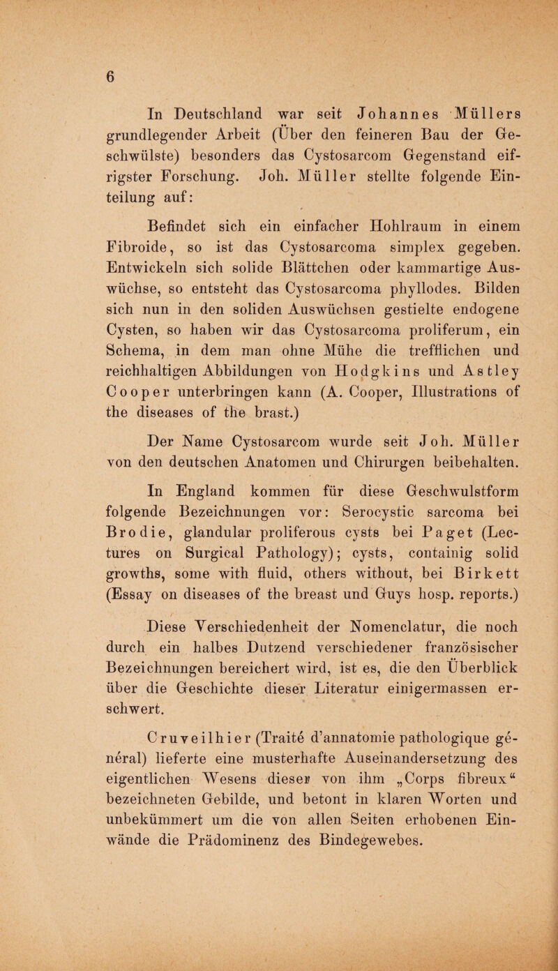 In Deutschland war seit Johannes Müllers grundlegender Arbeit (Über den feineren Bau der Ge¬ schwülste) besonders das Cystosarcom Gegenstand eif¬ rigster Forschung. Joh. Müller stellte folgende Ein¬ teilung auf: Befindet sich ein einfacher Hohlraum in einem Fibroide, so ist das Cystosarcoma simplex gegeben. Entwickeln sich solide Blättchen oder kammartige Aus¬ wüchse, so entsteht das Cystosarcoma phyllodes. Bilden sich nun in den soliden Auswüchsen gestielte endogene Cysten, so haben wir das Cystosarcoma proliferum, ein Schema, in dem man ohne Mühe die trefflichen und reichhaltigen Abbildungen von Hodgkins und Astley Cooper unterbringen kann (A. Cooper, Illustrations of the diseases of the brast.) Der Name Cystosarcom wurde seit Joh. Müller von den deutschen Anatomen und Chirurgen beibehalten. In England kommen für diese Geschwulstform folgende Bezeichnungen vor: Serocystic sarcoma bei Bro die, glandular proliferous cysts bei Paget (Lec- tures on Surgical Pathology); cysts, containig solid growths, some with fluid, others without, bei Birkett (Essay on diseases of the breast und Guys hosp. reports.) Diese Verschiedenheit der Nomenclatur, die noch durch ein halbes Dutzend verschiedener französischer Bezeichnungen bereichert wird, ist es, die den Überblick über die Geschichte dieser Literatur einigermassen er¬ schwert. Cruveilhier (Traite d’annatomie pathologique ge¬ neral) lieferte eine musterhafte Auseinandersetzung des eigentlichen Wesens dieser von ihm „Corps fibreux“ bezeichneten Gebilde, und betont in klaren Worten und unbekümmert um die von allen Seiten erhobenen Ein¬ wände die Prädominenz des Bindegewebes.