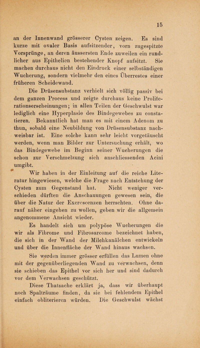 an der Innenwand grösserer Cysten zeigen. Es sind kurze mit ovaler Basis aufsitzender, vorn zugespitzte Yorsprünge, an deren äussersten Ende zuweilen ein rund¬ licher aus Epithelien bestehender Knopf aufsitzt. Sie machen durchaus nicht den Eindruck einer selbständigen Wucherung, sondern vielmehr den eines Überrestes einer früheren Scheidewand. Die Drüsensubstanz verhielt sich völlig passiv bei dem ganzen Process und zeigte durchaus keine Prolite¬ rationserscheinungen; in allen Teilen der Geschwulst war lediglich eine Hyperplasie des Bindegewebes zu consta- tieren. Bekanntlich hat man es mit einem Adenom zu thun, sobald eine Neubildung von Drüsensubstanz nach¬ weisbar ist. Eine solche kann sehr leicht vorgetäuscht werden, wenn man Bilder zur Untersuchung erhält, wo das Bindegewebe im Beginn seiner Wucherungen die schon zur Verschmelzung sich anschliessenden Acini umgibt. Wir haben in der Einleitung auf die reiche Lite¬ ratur hingewiesen, welche die Frage nach Entstehung der Cysten zum Gegenstand hat. Nicht weniger ver¬ schieden dürften die Anschauungen gewesen sein, die über die Natur der Excrescenzen herrschten. Ohne da¬ rauf näher eingehen zu wollen, geben wir die allgemein angenommene Ansicht wieder. Es handelt sich um polypöse Wucherungen die wir als Fibrome und Fibrosarcome bezeichnet haben, die sich in der Wand der Milchkanälchen entwickeln und über die Innenfläche der Wand hinaus wachsen. Sie werden immer grösser erfüllen das Lumen ohne mit der gegenüberliegenden Wand zu verwachsen, denn sie schieben das Epithel vor sich her und sind dadurch vor dem Verwachsen geschützt. Diese Thatsache erklärt ja, dass wir überhaupt noch Spalträume finden, da sie bei fehlendem Epithel einfach obliteriercn würden. Die Geschwulst wächst