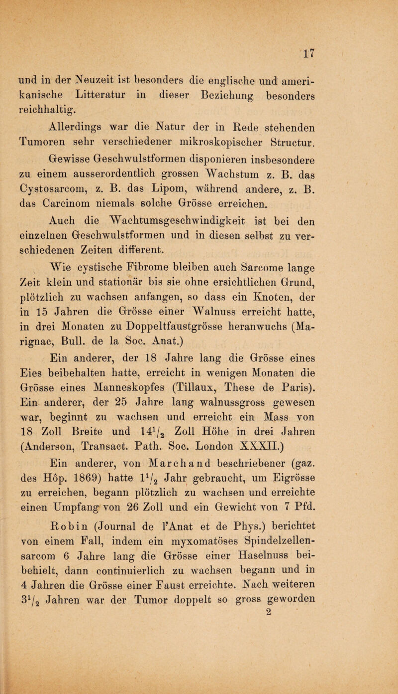 und in der Neuzeit ist besonders die englische und ameri¬ kanische Litteratur in dieser Beziehung besonders reichhaltig. Allerdings war die Natur der in Rede stehenden Tumoren sehr verschiedener mikroskopischer Structur. Gewisse Geschwulstformen disponieren insbesondere zu einem ausserordentlich grossen Wachstum z. B. das Cystosarcom, z. B. das Lipom, während andere, z. B. das Carcinom niemals solche Grösse erreichen. Auch die Wachtumsgeschwindigkeit ist bei den einzelnen Geschwulstformen und in diesen selbst zu ver¬ schiedenen Zeiten different. Wie cystische Fibrome bleiben auch Sarcome lange Zeit klein und stationär bis sie ohne ersichtlichen Grund, plötzlich zu wachsen anfangen, so dass ein Knoten, der in 15 Jahren die Grösse einer Walnuss erreicht hatte, in drei Monaten zu Doppeltfaustgrösse heranwuchs (Ma- rignac, Bull, de la Soc. Anat.) Ein anderer, der 18 Jahre lang die Grösse eines Eies beibehalten hatte, erreicht in wenigen Monaten die Grösse eines Manneskopfes (Tillaux, These de Paris). Ein anderer, der 25 Jahre lang walnussgross gewesen war, beginnt zu wachsen und erreicht ein Mass von 18 Zoll Breite und 141/2 Zoll Höhe in drei Jahren (Anderson, Transact. Path. Soc. London XXXII.) Ein anderer, von Marchand beschriebener (gaz. des Hop. 1869) hatte F/2 Jahr gebraucht, um Eigrösse zu erreichen, begann plötzlich zu wachsen und erreichte einen Umpfang von 26 Zoll und ein Gewicht von 7 Pfd. Robin (Journal de l’Anat et de Phys.) berichtet von einem Fall, indem ein myxomatÖses Spindelzellen- sarcom 6 Jahre lang die Grösse einer Haselnuss bei¬ behielt, dann continuierlich zu wachsen begann und in 4 Jahren die Grösse einer Faust erreichte. Nach weiteren 31/2 Jahren war der Tumor doppelt so gross geworden 2