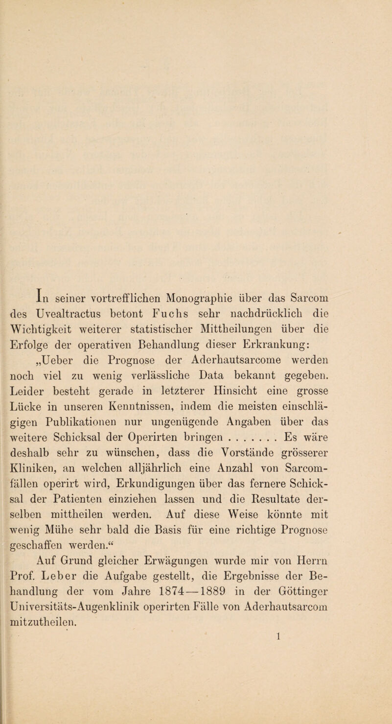 In seiner vortrefflichen Monographie über das Sarcom des Uvealtractus betont Fuchs sehr nachdrücklich die Wichtigkeit weiterer statistischer Mittheilungen über die Erfolge der operativen Behandlung dieser Erkrankung: „Ueber die Prognose der Aderhautsarcome werden noch viel zu wenig verlässliche Data bekannt gegeben. Leider besteht gerade in letzterer Hinsicht eine grosse Lücke in unseren Kenntnissen, indem die meisten einschlä¬ gigen Publikationen nur ungenügende Angaben über das weitere Schicksal der Operirten bringen.Es wäre deshalb sehr zu wünschen, dass die Vorstände grösserer Kliniken, an welchen alljährlich eine Anzahl von Sarcom- fällen operirt wird, Erkundigungen über das fernere Schick¬ sal der Patienten einziehen lassen und die Resultate der¬ selben mittheilen werden. Auf diese Weise könnte mit wenig Mühe sehr bald die Basis für eine richtige Prognose geschaffen werden.“ Auf Grund gleicher Erwägungen wurde mir von Herrn Prof. Leber die Aufgabe gestellt, die Ergebnisse der Be¬ handlung der vom Jahre 1874—1889 in der Göttinger Universitäts-Augenklinik operirten Fälle von Aderhautsarcom mitzutheilen.