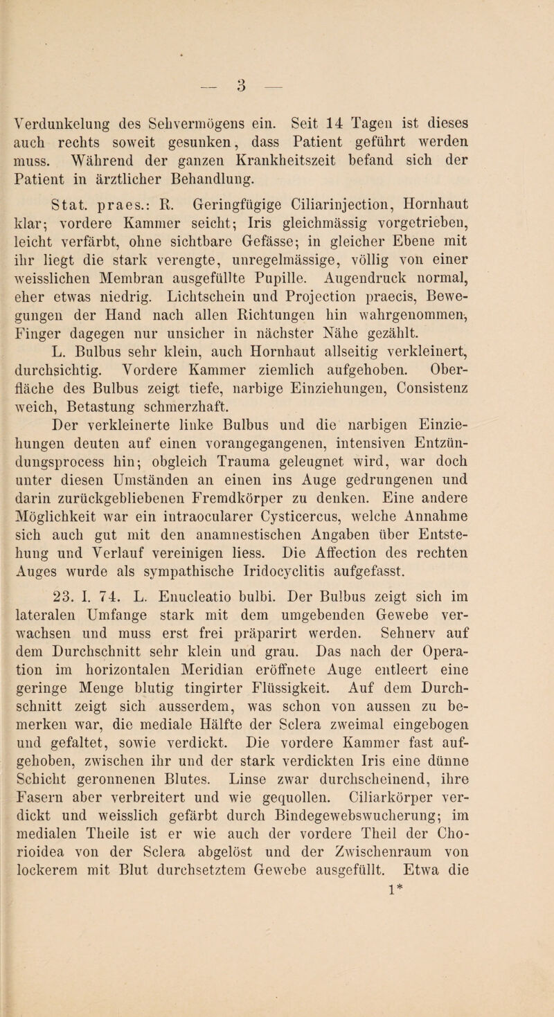 Verdunkelung des Sehvermögens ein. Seit 14 Tagen ist dieses auch rechts soweit gesunken, dass Patient geführt werden muss. Während der ganzen Krankheitszeit befand sich der Patient in ärztlicher Behandlung. Stat. praes.: R. Geringfügige Ciliarinjection, Hornhaut klar; vordere Kammer seicht; Iris gleichmässig vorgetrieben, leicht verfärbt, ohne sichtbare Gefässe; in gleicher Ebene mit ihr liegt die stark verengte, unregelmässige, völlig von einer weisslichen Membran ausgefüllte Pupille. Augendruck normal, eher etwas niedrig. Lichtschein und Projection praecis, Bewe¬ gungen der Hand nach allen Richtungen hin wahrgenommen, Finger dagegen nur unsicher in nächster Nähe gezählt. L. Bulbus sehr klein, auch Hornhaut allseitig verkleinert, durchsichtig. Vordere Kammer ziemlich aufgehoben. Ober¬ fläche des Bulbus zeigt tiefe, narbige Einziehungen, Consistenz weich, Betastung schmerzhaft. Der verkleinerte linke Bulbus und die narbigen Einzie¬ hungen deuten auf einen vorangegangenen, intensiven Entzün- dungsprocess hin; obgleich Trauma geleugnet wird, war doch unter diesen Umständen an einen ins Auge gedrungenen und darin zurückgebliebenen Fremdkörper zu denken. Eine andere Möglichkeit war ein intraocularer Cysticercus, welche Annahme sich auch gut mit den anamnestischen Angaben über Entste¬ hung und Verlauf vereinigen liess. Die Affection des rechten Auges wurde als sympathische Iridocyclitis aufgefasst. 23. I. 74. L. Enucleatio bulbi. Der Bulbus zeigt sich im lateralen Umfange stark mit dem umgebenden Gewebe ver¬ wachsen und muss erst frei präparirt werden. Sehnerv auf dem Durchschnitt sehr klein und grau. Das nach der Opera¬ tion im horizontalen Meridian eröffnete Auge entleert eine geringe Menge blutig tingirter Flüssigkeit. Auf dem Durch¬ schnitt zeigt sich ausserdem, was schon von aussen zu be¬ merken war, die mediale Hälfte der Sclera zweimal eingebogen und gefaltet, sowie verdickt. Die vordere Kammer fast auf¬ gehoben, zwischen ihr und der stark verdickten Iris eine dünne Schicht geronnenen Blutes. Linse zwar durchscheinend, ihre Fasern aber verbreitert und wie gequollen. Ciliarkörper ver¬ dickt und weisslich gefärbt durch Bindegewebswucherung; im medialen Theile ist er wie auch der vordere Theil der Cho- rioidea von der Sclera abgelöst und der Zwischenraum von lockerem mit Blut durchsetztem Gewebe ausgefüllt. Etwa die 1*
