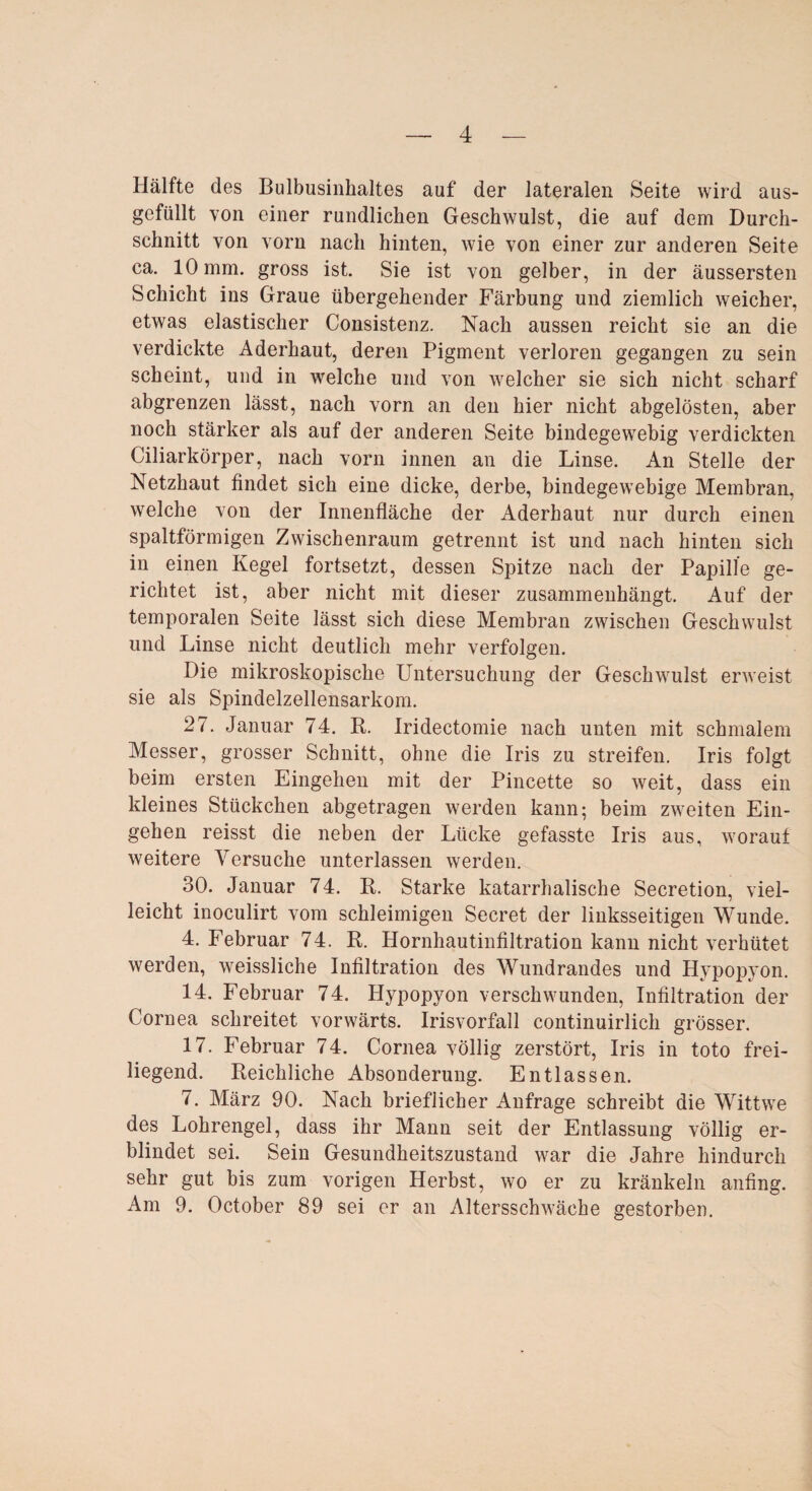 Hälfte des Bulbusinhaltes auf der lateralen Seite wird aus¬ gefüllt von einer rundlichen Geschwulst, die auf dem Durch¬ schnitt von vorn nach hinten, wie von einer zur anderen Seite ca. 10 mm. gross ist. Sie ist von gelber, in der äussersten Schicht ins Graue übergehender Färbung und ziemlich weicher, etwas elastischer Consistenz. Nach aussen reicht sie an die verdickte Aderhaut, deren Pigment verloren gegangen zu sein scheint, und in welche und von welcher sie sich nicht scharf abgrenzen lässt, nach vorn an den hier nicht abgelösten, aber noch stärker als auf der anderen Seite bindegewebig verdickten Ciliarkörper, nach vorn innen an die Linse. An Stelle der Netzhaut findet sich eine dicke, derbe, bindegewebige Membran, welche von der Innenfläche der Aderhaut nur durch einen spaltförmigen Zwischenraum getrennt ist und nach hinten sich in einen Kegel fortsetzt, dessen Spitze nach der Papille ge¬ richtet ist, aber nicht mit dieser zusammenhängt. Auf der temporalen Seite lässt sich diese Membran zwischen Geschwulst und Linse nicht deutlich mehr verfolgen. Die mikroskopische Untersuchung der Geschwulst erweist sie als Spindelzellensarkom. 27. Januar 74. R. Iridectomie nach unten mit schmalem Messer, grosser Schnitt, ohne die Iris zu streifen. Iris folgt beim ersten Eingehen mit der Pincette so weit, dass ein kleines Stückchen abgetragen werden kann; beim zweiten Ein¬ gehen reisst die neben der Lücke gefasste Iris aus, worauf weitere Versuche unterlassen werden. 30. Januar 74. R. Starke katarrhalische Secretion, viel¬ leicht inoculirt vom schleimigen Secret der linksseitigen Wunde. 4. Februar 74. R. Hornhautinfiltration kann nicht verhütet werden, weissliche Infiltration des Wundrandes und Hypopyon. 14. Februar 74. Hypopyon verschwunden, Infiltration der Cornea schreitet vorwärts. Irisvorfall continuirlich grösser. 17. Februar 74. Cornea völlig zerstört, Iris in toto frei¬ liegend. Reichliche Absonderung. Entlassen. 7. März 90. Nach brieflicher Anfrage schreibt die Wittwe des Lohrengel, dass ihr Mann seit der Entlassung völlig er¬ blindet sei. Sein Gesundheitszustand war die Jahre hindurch sehr gut bis zum vorigen Herbst, wo er zu kränkeln anfing. Am 9. October 89 sei er an Altersschwäche gestorben.