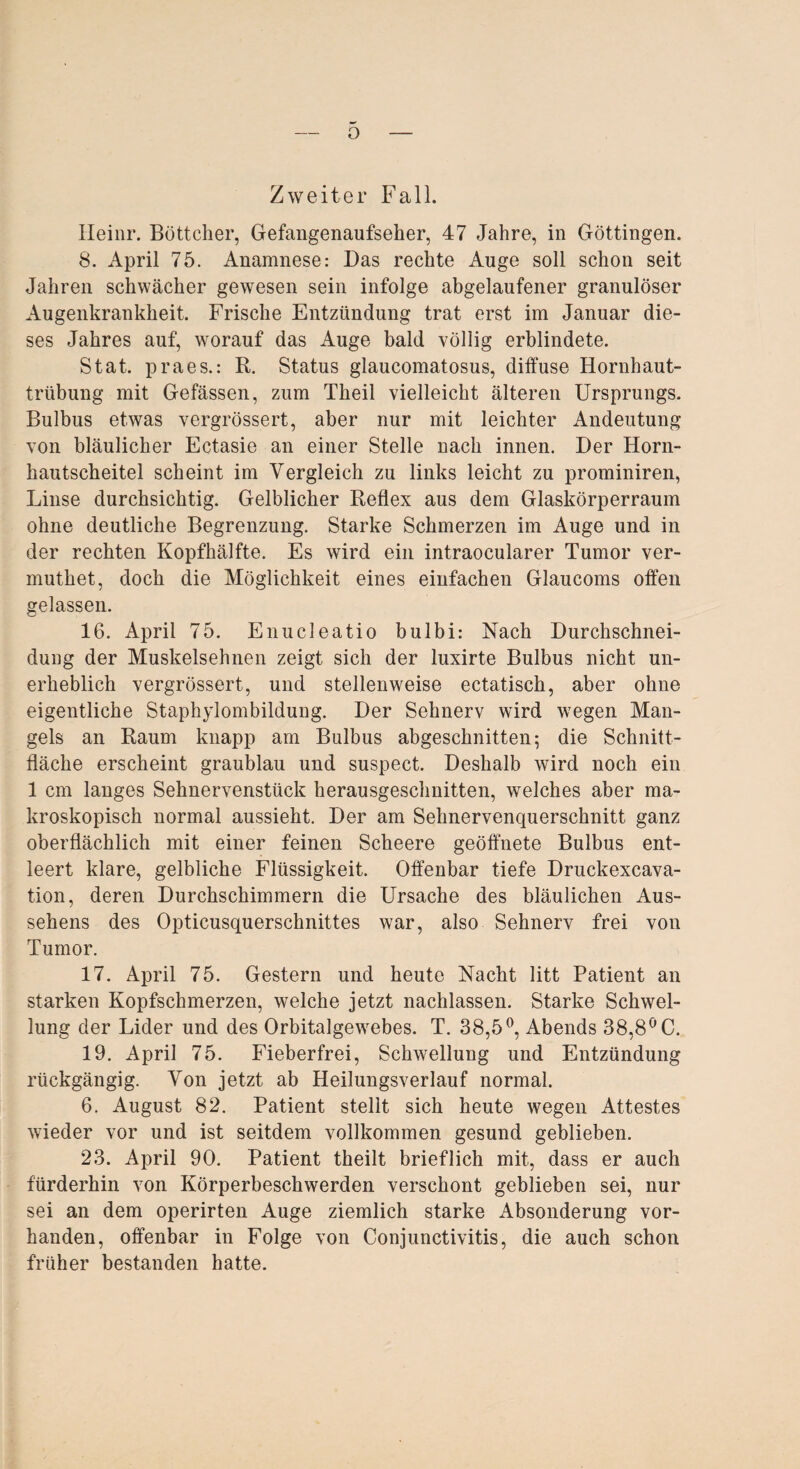 o Zweiter Fall. Heim*. Böttcher, Gefangenaufseher, 47 Jahre, in Göttingen. 8. April 75. Anamnese: Das rechte Auge soll schon seit Jahren schwächer gewesen sein infolge abgelaufener granulöser Augenkrankheit. Frische Entzündung trat erst im Januar die¬ ses Jahres auf, worauf das Auge bald völlig erblindete. Stat. praes.: R. Status glaucomatosus, diffuse Hornhaut¬ trübung mit Gefässen, zum Theil vielleicht älteren Ursprungs. Bulbus etwas vergrössert, aber nur mit leichter Andeutung von bläulicher Ectasie an einer Stelle nach innen. Der Horn¬ hau tscheitel scheint im Vergleich zu links leicht zu prominiren, Linse durchsichtig. Gelblicher Reflex aus dem Glaskörperraum ohne deutliche Begrenzung. Starke Schmerzen im Auge und in der rechten Kopfhälfte. Es wird ein intraocularer Tumor ver- muthet, doch die Möglichkeit eines einfachen Glaucoms offen gelassen. 16. April 75. Enucleatio bulbi: Nach Durchschnei- dung der Muskelsehnen zeigt sich der luxirte Bulbus nicht un¬ erheblich vergrössert, und stellenweise ectatisch, aber ohne eigentliche Staphylombildung. Der Sehnerv wird wegen Man¬ gels an Raum knapp am Bulbus abgeschnitten; die Schnitt¬ fläche erscheint graublau und suspect. Deshalb wird noch ein 1 cm langes Sehnervenstück herausgeschnitten, welches aber ma¬ kroskopisch normal aussieht. Der am Sehnervenquerschnitt ganz oberflächlich mit einer feinen Scheere geöffnete Bulbus ent¬ leert klare, gelbliche Flüssigkeit. Offenbar tiefe Druckexcava- tion, deren Durchschimmern die Ursache des bläulichen Aus¬ sehens des Opticusquerschnittes war, also Sehnerv frei von Tumor. 17. April 75. Gestern und heute Nacht litt Patient an starken Kopfschmerzen, welche jetzt nachlassen. Starke Schwel¬ lung der Lider und des Orbitalgewebes. T. 38,5°, Abends 38,8° C. 19. April 75. Fieberfrei, Schwellung und Entzündung rückgängig. Von jetzt ab Heilungsverlauf normal. 6. August 82. Patient stellt sich heute wegen Attestes wieder vor und ist seitdem vollkommen gesund geblieben. 23. April 90. Patient theilt brieflich mit, dass er auch fürderhin von Körperbeschwerden verschont geblieben sei, nur sei an dem operirten Auge ziemlich starke Absonderung vor¬ handen, offenbar in Folge von Conjunctivitis, die auch schon früher bestanden hatte.