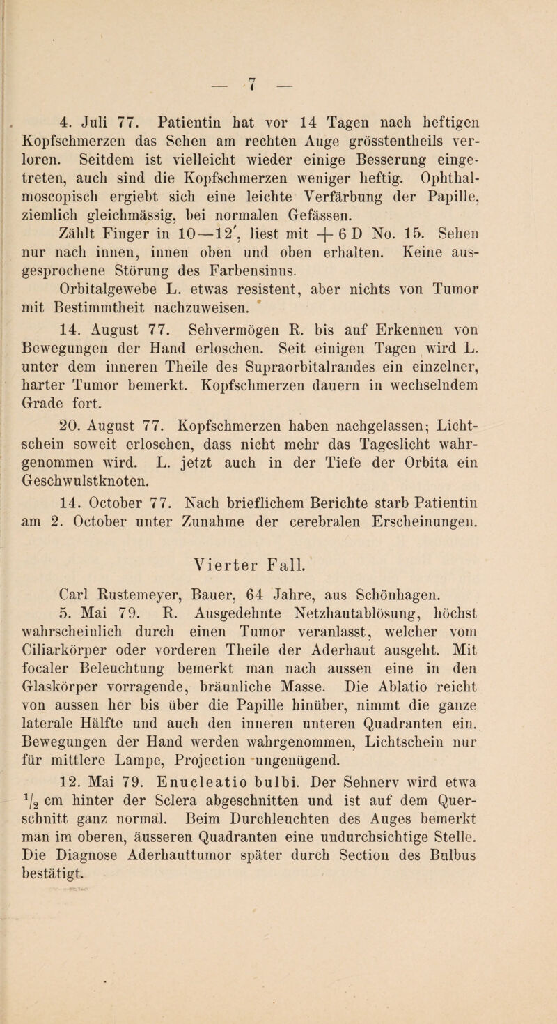 4. Juli 77. Patientin hat vor 14 Tagen nach heftigen Kopfschmerzen das Sehen am rechten Auge grösstentheils ver¬ loren. Seitdem ist vielleicht wieder einige Besserung einge¬ treten, auch sind die Kopfschmerzen weniger heftig. Ophthal- moscopisch ergiebt sich eine leichte Verfärbung der Papille, ziemlich gleichmässig, bei normalen Gefässen. Zählt Finger in 10 —12', liest mit -f- 6 D No. 15. Sehen nur nach innen, innen oben und oben erhalten. Keine aus¬ gesprochene Störung des Farbensinns. Orbitalgewebe L. etwas resistent, aber nichts von Tumor mit Bestimmtheit nachzuweisen. 14. August 77. Sehvermögen R. bis auf Erkennen von Bewegungen der Hand erloschen. Seit einigen Tagen wird L. unter dem inneren Theile des Supraorbitalrandes ein einzelner, harter Tumor bemerkt. Kopfschmerzen dauern in wechselndem Grade fort. 20. August 77. Kopfschmerzen haben nachgelassen; Licht¬ schein soweit erloschen, dass nicht mehr das Tageslicht wahr¬ genommen wird. L. jetzt auch in der Tiefe der Orbita ein Geschwulstknoten. 14. October 77. Nach brieflichem Berichte starb Patientin am 2. October unter Zunahme der cerebralen Erscheinungen. Vierter Fall. Carl Rustemeyer, Bauer, 64 Jahre, aus Schönhagen. 5. Mai 79. R. Ausgedehnte Netzhautablösung, höchst wahrscheinlich durch einen Tumor veranlasst, welcher vom Ciliarkörper oder vorderen Theile der Aderhaut ausgeht. Mit focaler Beleuchtung bemerkt man nach aussen eine in den Glaskörper vorragende, bräunliche Masse. Die Ablatio reicht von aussen her bis über die Papille hinüber, nimmt die ganze laterale Hälfte und auch den inneren unteren Quadranten ein. Bewegungen der Hand werden wahrgenommen, Lichtschein nur für mittlere Lampe, Projection ungenügend. 12. Mai 79. Enucleatio bulbi. Der Sehnerv wird etwa 1/2 cm hinter der Sclera abgeschnitten und ist auf dem Quer¬ schnitt ganz normal. Beim Durchleuchten des Auges bemerkt man im oberen, äusseren Quadranten eine undurchsichtige Stelle. Die Diagnose Aderhauttumor später durch Section des Bulbus bestätigt.