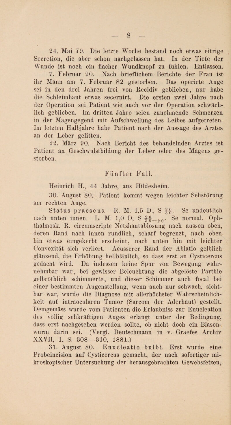 24. Mai 79. Die letzte Woche bestand noch etwas eitrige Secretion, die aber schon nachgelassen hat. In der Tiefe der Wunde ist noch ein flacher Wundknopf zu fühlen. Entlassen. 7. Februar 90. Nach brieflichem Berichte der Frau ist ihr Mann am 7. Februar 82 gestorben. Das operirte Auge sei in den drei Jahren frei von Recidiv geblieben, nur habe die Schleimhaut etwas secernirt. Die ersten zwei Jahre nach der Operation sei Patient wie auch vor der Operation schwäch¬ lich geblieben. Im dritten Jahre seien zunehmende Schmerzen in der Magengegend mit Aufschwellung des Leibes aufgetreten. Im letzten Halbjahre habe Patient nach der Aussage des Arztes an der Leber gelitten. 22. März 90. Nach Bericht des behandelnden Arztes ist Patient an Geschwulstbildung der Leber oder des Magens ge¬ storben. Fünfter Fall. Heinrich H., 44 Jahre, aus Hildesheim. 30. August 80. Patient kommt wegen leichter Sehstörung am rechten Auge. Status praesens. R. M. 1,5 D ? s -fHF Se undeutlich nach unten innen. L. M. 1,0 D, S -§{j_20. Se normal. Oph- thalmosk. R,. circumscripte Netzhautablösung nach aussen oben, deren Rand nach innen rundlich, scharf begrenzt, nach oben hin etwas eingekerbt erscheint, nach unten hin mit leichter Convexität sich verliert. Aeusserer Rand der Ablatio gelblich glänzend, die Erhöhung hellbläulich, so dass erst an Cysticercus gedacht wird. Da indessen keine Spur von Bewegung wahr¬ nehmbar war, bei gewisser Beleuchtung die abgelöste Parthie gelbröthlich schimmerte, und dieser Schimmer auch focal bei einer bestimmten Augenstellung, wenn auch nur schwach, sicht¬ bar war, wurde die Diagnose mit allerhöchster Wahrscheinlich¬ keit auf intraocularen Tumor (Sarcom der Aderhaut) gestellt. Demgemäss wurde vom Patienten die Erlaubniss zur Enucleation des völlig sehkräftigen Auges erlangt unter der Bedingung, dass erst nachgesehen werden sollte, ob nicht doch ein Blasen¬ wurm darin sei. (Yergl. Deutschmann in v. Graefes Archiv XXVII, 1, S. 308—310, 1881.) 31. August 80. Enucleatio bulbi. Erst wurde eine Probeincision auf Cysticercus gemacht, der nach sofortiger mi¬ kroskopischer Untersuchung der herausgebrachten Gewebsfetzen,