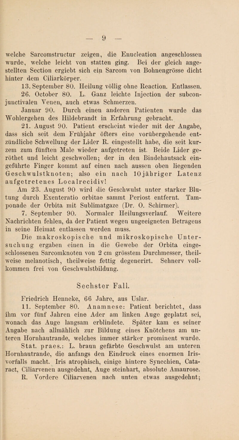 welche Sarcomstructur zeigen, die Enucleation angeschlossen wurde, welche leicht von statten ging. Bei der gleich ange- stellten Section ergiebt sich ein Sarcom von Bohnengrösse dicht hinter dem Ciliarkörper. 13. September 80. Heilung völlig ohne Reaction. Entlassen. 26. October 80. L. Ganz leichte Injection der subcon- junctivalen Venen, auch etwas Schmerzen. Januar 90. Durch einen anderen Patienten wurde das Wohlergehen des Hildebrandt in Erfahrung gebracht. 21. August 90. Patient erscheint wieder mit der Angabe, dass sich seit dem Frühjahr öfters eine vorübergehende ent¬ zündliche Schwellung der Lider R. eingestellt habe, die seit kur¬ zem zum fünften Male wieder aufgetreten ist. Beide Lider ge- röthet und leicht geschwollen; der in den Bindehautsack ein¬ geführte Finger kommt auf einen nach aussen oben liegenden Geschwulstknoten; also ein nach lOjähriger Latenz aufgetretenes Localrecidiv! Am 23. August 90 wird die Geschwulst unter starker Blu¬ tung durch Exenteratio orbitae sammt Periost entfernt. Tam¬ ponade der Orbita mit Sublimatgaze (Dr. 0. Schirmer). 7. September 90. Normaler Heilungsverlauf. Weitere Nachrichten fehlen, da der Patient wegen ungeeigneten Betragens in seine Heimat entlassen werden muss. Die makroskopische und mikroskopische Unter¬ suchung ergaben einen in die Gewebe der Orbita einge¬ schlossenen Sarcomknoten von 2 cm grösstem Durchmesser, theil- weise melanotisch, theilweise fettig degenerirt. Sehnerv voll¬ kommen frei von Geschwulstbildung. Sechster Fall. Friedrich Henneke, 66 Jahre, aus Uslar. 11. September 80. Anamnese: Patient berichtet, dass ihm vor fünf Jahren eine Ader am linken Auge geplatzt sei, wonach das Auge langsam erblindete. Später kam es seiner Angabe nach allmählich zur Bildung eines Knötchens am un¬ teren Hornhautrande, welches immer stärker prominent wurde. Stat. praes.: L. braun gefärbte Geschwulst am unteren Hornhautrande, die anfangs den Eindruck eines enormen Iris¬ vorfalls macht. Iris atrophisch, einige hintere Synechien, Cata- ract, Ciliarvenen ausgedehnt, Auge steinhart, absolute Amaurose. R. Vordere Ciliarvenen nach unten etwas ausgedehnt;