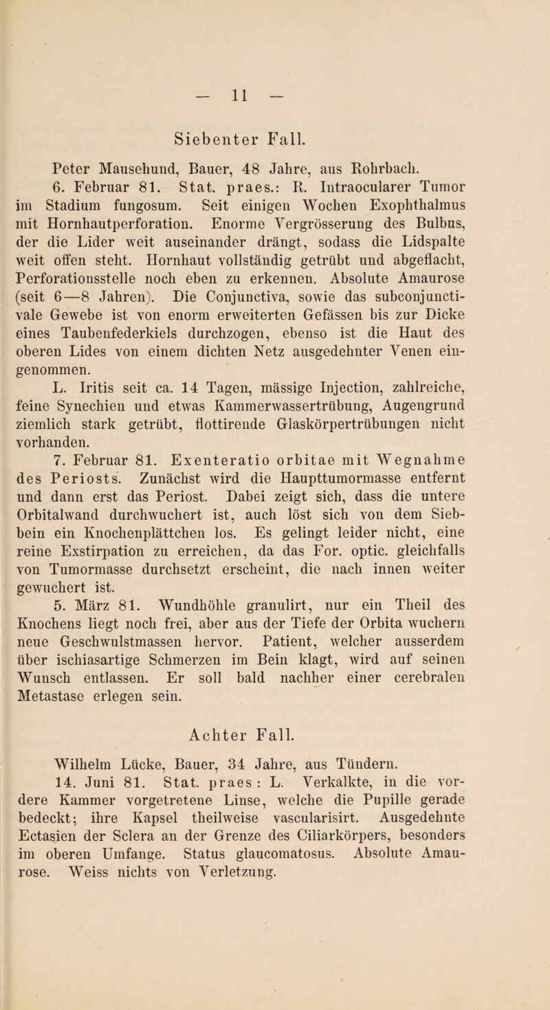 Siebenter Fall. Peter Mausehund, Bauer, 48 Jahre, aus Bohrbach. 6. Februar 81. Stat. praes.: B. Intraocularer Tumor im Stadium fungosum. Seit einigen Wochen Exophthalmus mit Hornhautperforation. Enorme Vergrösserung des Bulbus, der die Lider weit auseinander drängt, sodass die Lidspalte weit offen steht. Hornhaut vollständig getrübt und abgeflacht, Perforationsstelle noch eben zu erkennen. Absolute Amaurose (seit 6—8 Jahren). Hie Conjunctiva, sowie das subconjuncti- vale Gewebe ist von enorm erweiterten Gefässen bis zur Dicke eines Taubenfederkiels durchzogen, ebenso ist die Haut des oberen Lides von einem dichten Netz ausgedehnter Venen ein¬ genommen. L. Iritis seit ca. 14 Tagen, mässige Injection, zahlreiche, feine Synechien und etwas Kammerwassertrübung, Augengrund ziemlich stark getrübt, flottirende Glaskörpertrübungen nicht vorhanden. 7. Februar 81. Exenteratio orbitae mit Wegnahme des Periosts. Zunächst wird die Haupttumormasse entfernt und dann erst das Periost. Dabei zeigt sich, dass die untere Orbitalwand durchwuchert ist, auch löst sich von dem Sieb¬ bein ein Knochenplättchen los. Es gelingt leider nicht, eine reine Exstirpation zu erreichen, da das For. optic. gleichfalls von Tumormasse durchsetzt erscheint, die nach innen weiter gewuchert ist. 5. März 81. Wundhöhle granulirt, nur ein Theil des Knochens liegt noch frei, aber aus der Tiefe der Orbita wuchern neue Geschwulstmassen hervor. Patient, welcher ausserdem über ischiasartige Schmerzen im Bein klagt, wird auf seinen Wunsch entlassen. Er soll bald nachher einer cerebralen Metastase erlegen sein. Achter Fall. Wilhelm Lücke, Bauer, 34 Jahre, aus Tündern. 14. Juni 81. Stat. praes: L. Verkalkte, in die vor¬ dere Kammer vorgetretene Linse, welche die Pupille gerade bedeckt; ihre Kapsel theilweise vascularisirt. Ausgedehnte Ectasien der Sclera an der Grenze des Ciliarkörpers, besonders im oberen Umfange. Status glaucomatosus. Absolute Amau¬ rose. Weiss nichts von Verletzung.