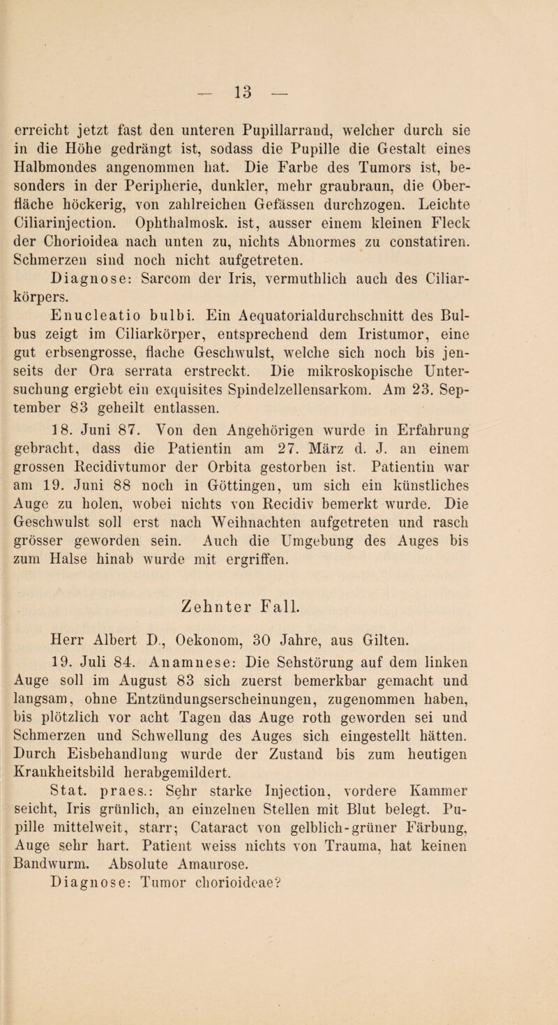 erreicht jetzt fast den unteren Pupillarrand, welcher durch sie in die Höhe gedrängt ist, sodass die Pupille die Gestalt eines Halbmondes angenommen hat. Die Farbe des Tumors ist, be¬ sonders in der Peripherie, dunkler, mehr graubraun, die Ober¬ fläche höckerig, von zahlreichen Gefässen durchzogen. Leichte Ciliarinjection. Ophthalmosk. ist, ausser einem kleinen Fleck der Chorioidea nach unten zu, nichts Abnormes zu constatiren. Schmerzen sind noch nicht aufgetreten. Diagnose: Sarcom der Iris, vermutklick auch des Ciliar¬ körpers. Enucleatio bulbi. Ein Aequatorialdurchschnitt des Bul¬ bus zeigt im Ciliarkörper, entsprechend dem Iristumor, eine gut erbsengrosse, flache Geschwulst, welche sich noch bis jen¬ seits der Ora serrata erstreckt. Die mikroskopische Unter¬ suchung ergiebt ein exquisites Spindelzellensarkom. Am 23. Sep¬ tember 83 geheilt entlassen. 18. Juni 87. Von den Angehörigen wurde in Erfahrung gebracht, dass die Patientin am 27. März d. J. an einem grossen Recidivtumor der Orbita gestorben ist. Patientin war am 19. Juni 88 noch in Göttingen, um sich ein künstliches Auge zu holen, Avobei nichts von Recidiv bemerkt wurde. Die Geschwulst soll erst nach Weihnachten aufgetreten und rasch grösser geworden sein. Auch die Umgebung des Auges bis zum Halse hinab wurde mit ergriffen. Zehnter Fall. Herr Albert D., Oekonom, 30 Jahre, aus Gilten. 19. Juli 84. Anamnese: Die Sehstörung auf dem linken Auge soll im August 83 sich zuerst bemerkbar gemacht und langsam, ohne Entzündungserscheinungen, zugenommen haben, bis plötzlich vor acht Tagen das Auge roth geworden sei und Schmerzen und Schwellung des Auges sich eingestellt hätten. Durch Eisbehandlung wurde der Zustand bis zum heutigen Krankheitsbild herabgemildert. Stat. praes.: Sehr starke Injection, vordere Kammer seicht, Iris grünlich, an einzelnen Stellen mit Blut belegt. Pu¬ pille mittelweit, starr; Cataract von gelblich-grüner Färbung, Auge sehr hart. Patient weiss nichts von Trauma, hat keinen Bandwurm. Absolute Amaurose. Diagnose: Tumor chorioidcae?
