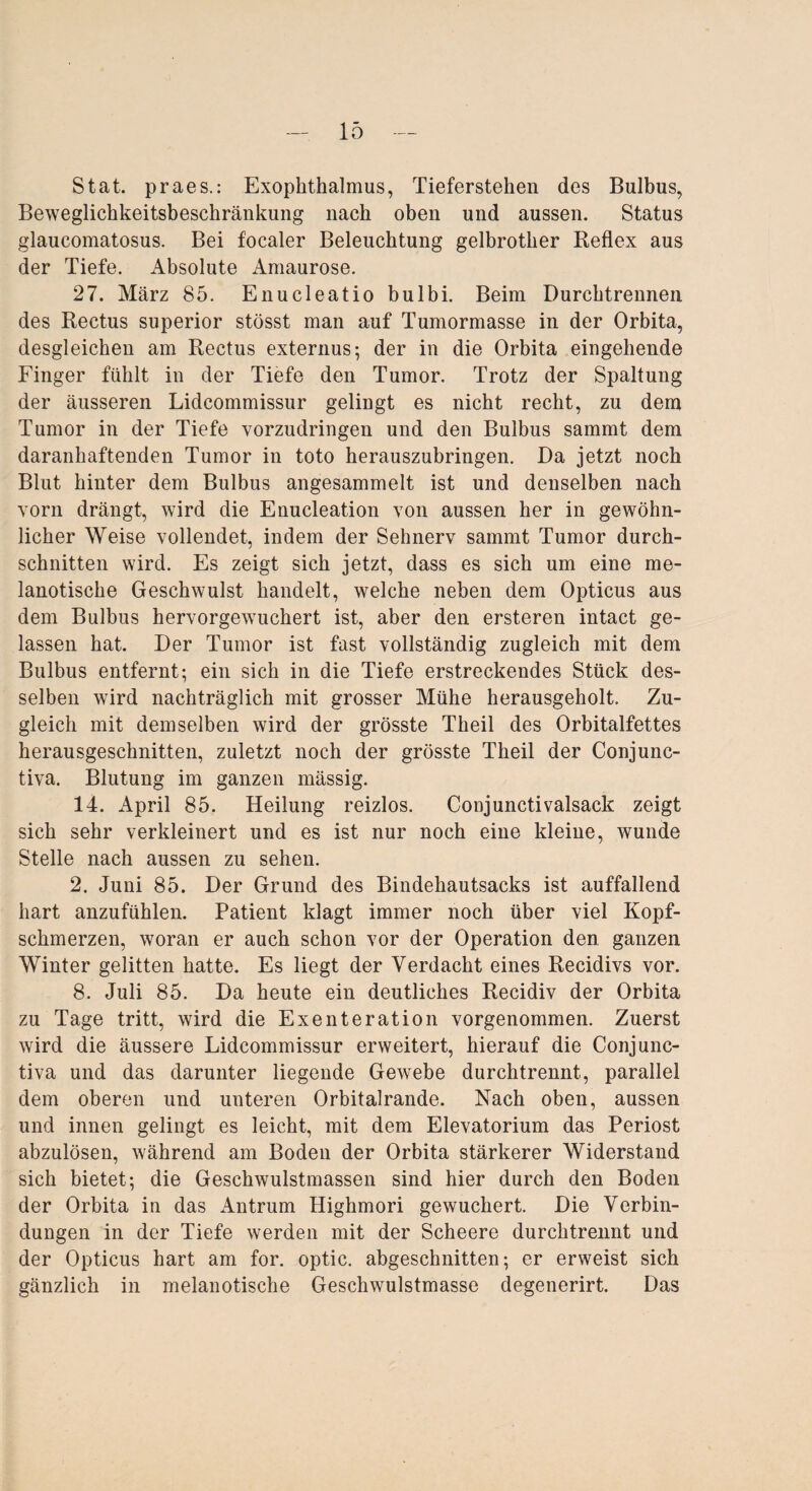Stat. praes.: Exophthalmus, Tieferstehen des Bulbus, Beweglichkeitsbeschränkung nach oben und aussen. Status glaucomatosus. Bei focaler Beleuchtung gelbrother Reflex aus der Tiefe. Absolute Amaurose. 27. März 85. Enucleatio bulbi. Beim Durchtrennen des Rectus superior stösst man auf Tumormasse in der Orbita, desgleichen am Rectus externus; der in die Orbita eingehende Finger fühlt in der Tiefe den Tumor. Trotz der Spaltung der äusseren Lidcommissur gelingt es nicht recht, zu dem Tumor in der Tiefe vorzudringen und den Bulbus sammt dem daranhaftenden Tumor in toto herauszubringen. Da jetzt noch Blut hinter dem Bulbus angesammelt ist und denselben nach vorn drängt, wird die Enucleation von aussen her in gewöhn¬ licher Weise vollendet, indem der Sehnerv sammt Tumor durch¬ schnitten wird. Es zeigt sich jetzt, dass es sich um eine me- lanotische Geschwulst handelt, welche neben dem Opticus aus dem Bulbus hervorgewuchert ist, aber den ersteren intact ge¬ lassen hat. Der Tumor ist fast vollständig zugleich mit dem Bulbus entfernt; ein sich in die Tiefe erstreckendes Stück des¬ selben wird nachträglich mit grosser Mühe herausgeholt. Zu¬ gleich mit demselben wird der grösste Theil des Orbitalfettes herausgeschnitten, zuletzt noch der grösste Theil der Conjunc- tiva. Blutung im ganzen mässig. 14. April 85. Heilung reizlos. Conjunctivalsack zeigt sich sehr verkleinert und es ist nur noch eine kleine, wunde Stelle nach aussen zu sehen. 2. Juni 85. Der Grund des Bindehautsacks ist auffallend hart anzufühlen. Patient klagt immer noch über viel Kopf¬ schmerzen, woran er auch schon vor der Operation den ganzen Winter gelitten hatte. Es liegt der Verdacht eines Recidivs vor. 8. Juli 85. Da heute ein deutliches Recidiv der Orbita zu Tage tritt, wird die Exenteration vorgenommen. Zuerst wird die äussere Lidcommissur erweitert, hierauf die Conjunc- tiva und das darunter liegende Gewebe durchtrennt, parallel dem oberen und unteren Orbitalrande. Nach oben, aussen und innen gelingt es leicht, mit dem Elevatorium das Periost abzulösen, während am Boden der Orbita stärkerer Widerstand sich bietet; die Geschwulstmassen sind hier durch den Boden der Orbita in das Antrum Highmori gewuchert. Die Verbin¬ dungen in der Tiefe werden mit der Scheere durchtrennt und der Opticus hart am for. optic. abgeschnitten; er erweist sich gänzlich in melanotische Geschwulstmasse degenerirt. Das