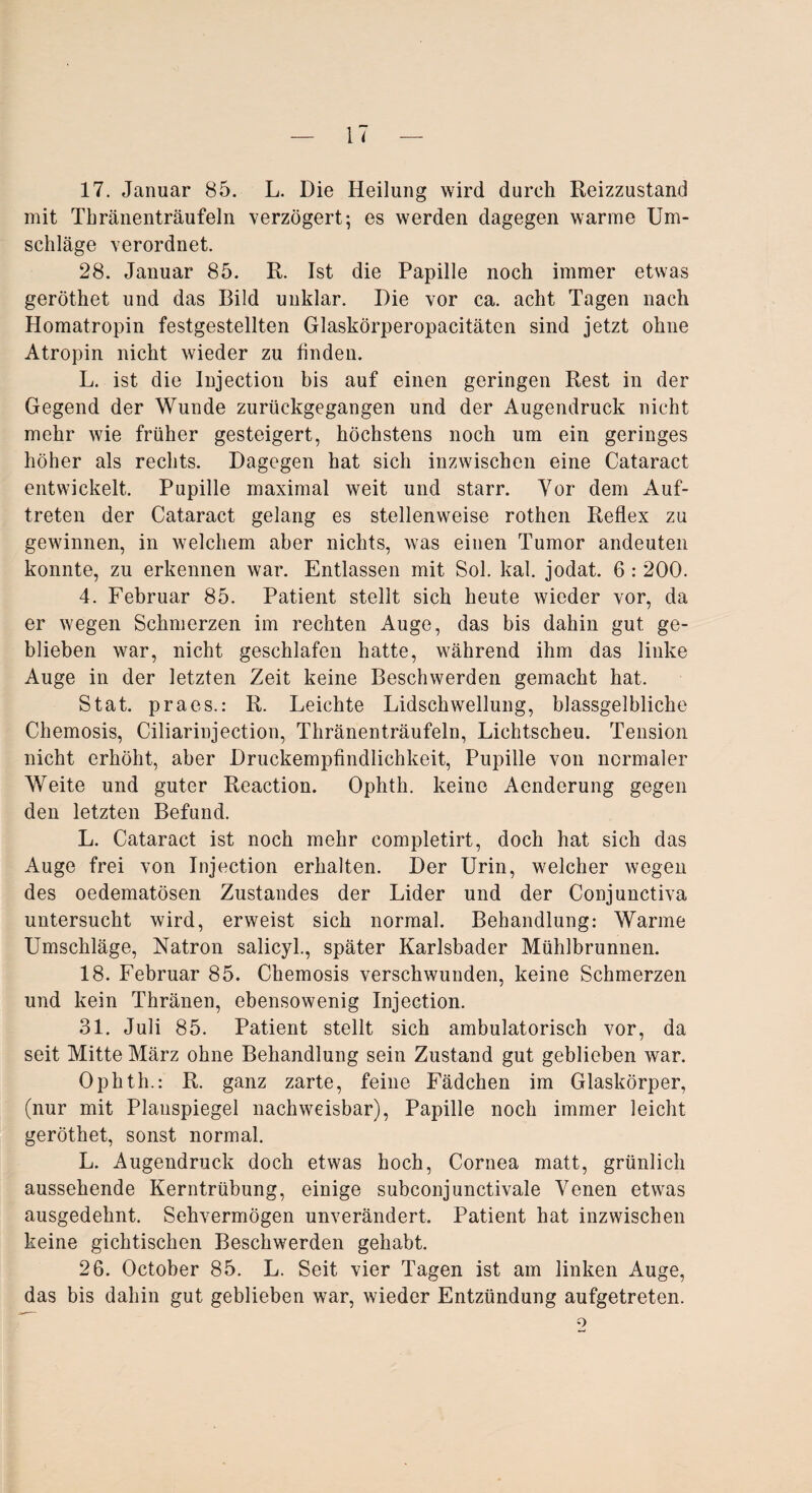 17. Januar 85. L. Die Heilung wird durch Reizzustand mit Thränenträufeln verzögert; es werden dagegen warme Um¬ schläge verordnet. 28. Januar 85. R. Ist die Papille noch immer etwas geröthet und das Bild unklar. Die vor ca. acht Tagen nach Homatropin festgestellten Glaskörperopacitäten sind jetzt ohne Atropin nicht wieder zu finden. L. ist die Injection bis auf einen geringen Rest in der Gegend der Wunde zurückgegangen und der Augendruck nicht mehr wie früher gesteigert, höchstens noch um ein geringes höher als rechts. Dagegen hat sich inzwischen eine Cataract entwickelt. Pupille maximal weit und starr. Vor dem Auf¬ treten der Cataract gelang es stellenweise rothen Reflex zu gewinnen, in welchem aber nichts, was einen Tumor andeuten konnte, zu erkennen war. Entlassen mit Sol. kal. jodat. 6 : 200. 4. Februar 85. Patient stellt sich heute wieder vor, da er wegen Schmerzen im rechten Auge, das bis dahin gut ge¬ blieben war, nicht geschlafen hatte, während ihm das linke Auge in der letzten Zeit keine Beschwerden gemacht hat. Stat. praes.: R. Leichte Lidschwellung, blassgelbliche Chemosis, Ciliarinjection, Thränenträufeln, Lichtscheu. Tension nicht erhöht, aber Druckempfindlichkeit, Pupille von normaler Weite und guter Reaction. Ophth. keine Aenderung gegen den letzten Befund. L. Cataract ist noch mehr completirt, doch hat sich das Auge frei von Injection erhalten. Der Urin, welcher wegen des oedematösen Zustandes der Lider und der Conjunctiva untersucht wird, erweist sich normal. Behandlung: Warme Umschläge, Natron salicyl., später Karlsbader Mühlbrunnen. 18. Februar 85. Chemosis verschwunden, keine Schmerzen und kein Thränen, ebensowenig Injection. 31. Juli 85. Patient stellt sich ambulatorisch vor, da seit Mitte März ohne Behandlung sein Zustand gut geblieben war. Ophth.: R. ganz zarte, feine Fädchen im Glaskörper, (nur mit Planspiegel nachweisbar), Papille noch immer leicht geröthet, sonst normal. L. Augendruck doch etwas hoch, Cornea matt, grünlich aussehende Kerntrübung, einige subconjunctivale Venen etwas ausgedehnt. Sehvermögen unverändert. Patient hat inzwischen keine gichtischen Beschwerden gehabt. 26. October 85. L. Seit vier Tagen ist am linken Auge, das bis dahin gut geblieben war, wieder Entzündung aufgetreten. o