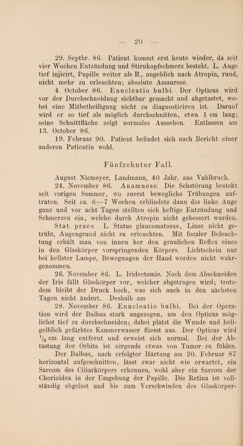 29. Septbr. 86. Patient kommt erst beute wieder, da seit vier Wochen Entzündung und Stirnkopfschmerz besteht. L. Auge tief injicirt, Pupille weiter als R., angeblich nach Atropin, rund, nicht mehr zu erleuchten; absolute Amaurose. 4. October 86. Enucleatio bulbi. Der Opticus wird vor der Durchschneidung sichtbar gemacht und abgetastet, wo¬ bei eine Mitbetheiligung nicht zu diagnosticiren ist. Darauf wird er so tief als möglich durchschnitten, etwa 1 cm lang; seine Schnittfläche zeigt normales Aussehen. Entlassen am 13. October 86. 19. Februar 90. Patient befindet sich nach Bericht einer anderen Patientin wohl. Fünfzehnter Fall. August Niemeyer, Landmann, 40 Jahr, aus Vahlbruch. 24. November 86. Anamnese. Die Sehstörung besteht seit vorigen Sommer, wo zuerst bewegliche Trübungen auf¬ traten. Seit ca. 6—7 Wochen erblindete dann das linke Auge ganz und vor acht Tagen stellten sich heftige Entzündung und Schmerzen ein, welche durch Atropin nicht gebessert wurden. Stat. praes L. Status glaucomatosus, Linse nicht ge¬ trübt, Augengrund nicht zu erleuchten. Mit focaler Beleuch¬ tung erhält man von innen her den graulichen Reflex eines in den Glaskörper vorspringenden Körpers. Lichtschein nur bei hellster Lampe, Bewegungen der Hand werden nicht wahr¬ genommen. 26. November 86. L. Iridectomie. Nach dem Abschneiden der Iris fällt Glaskörper vor, welcher abgetragen wird; trotz¬ dem bleibt der Druck hoch, was sich auch in den nächsten Tagen nicht ändert. Deshalb am 28. November 86. Enucleatio bulbi. Bei der Opera¬ tion wird der Bulbus stark angezogen, um den Opticus mög¬ lichst tief zu durchschneiden; dabei platzt die Wunde und hell¬ gelblich gefärbtes Kammerwasser fliesst aus. Der Opticus wird 3/2 cm lang entfernt und erweist sich normal. Bei der Ab¬ tastung der Orbita ist nirgends etwas von Tumor zu fühlen. Der Bulbus, nach erfolgter Härtung am 20. Februar 87 horizontal aufgeschnitten, lässt zwar nicht wie erwartet, ein Sarcom des Ciliarkörpers erkennen, wohl aber ein Sarcom der Chorioidea in der Umgebung der Papille. Die Retina ist voll¬ ständig abgelöst und bis zum Verschwinden des Glaskörper-