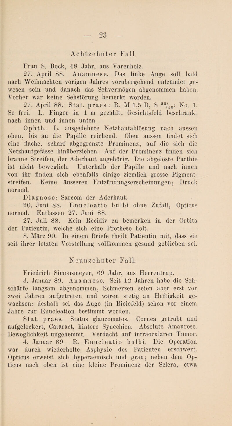 Achtzehnter Fall. Frau S. Bock, 48 Jahr, aus Varenholz. 27. April 88. Anamnese. Das linke Auge soll bald nach Weihnachten vorigen Jahres vorübergehend entzündet ge¬ wesen sein und danach das Sehvermögen abgenommen haben. Vorher war keine Sehstörung bemerkt worden. 27. April 88. Stat. praes.: R. M 1,5 D, S 20/4o; No. 1. Se frei. L. Finger in 1 m gezählt, Gesichtsfeld beschränkt nach innen und innen unten. Ophth.: L. ausgedehnte Netzhautablösung nach aussen oben, bis an die Papille reichend. Oben aussen findet sich eine flache, scharf abgegrenzte Prominenz, auf die sich die Netzhautgefässe hinüberziehen. Auf der Prominenz finden sich braune Streifen, der Aderhaut angehörig. Die abgelöste Parthie ist nicht beweglich. Unterhalb der Papille und nach innen von ihr finden sich ebenfalls einige ziemlich grosse Pigment¬ streifen. Keine äusseren Entzündungserseheinungeu; Druck normal. Diagnose: Sarcom der Aderhaut. 20. Juni 88. Enucleatio bulbi ohne Zufall, Opticus normal. Entlassen 27. Juni 88. 27. Juli 88. Kein Recidiv zu bemerken in der Orbita der Patientin, welche sich eine Prothese holt. 8. März 90. In einem Briefe theilt Patientin mit, dass sie seit ihrer letzten Vorstellung vollkommen gesund geblieben sei. Neunzehnter Fall. Friedrich Simonsmeyer, 69 Jahr, aus Herrentrup. 3. Januar 89. Anamnese. Seit 12 Jahren habe die Seh¬ schärfe langsam abgenommen, Schmerzen seien aber erst vor zwei Jahren aufgetreten und wären stetig an Heftigkeit ge¬ wachsen; deshalb sei das Auge (in Bielefeld) schon vor einem Jahre zur Enucleation bestimmt worden. Stat. praes. Status glaucomatos. Cornea getrübt und aufgelockert, Cataract, hintere Synechien. Absolute Amaurose. Beweglichkeit ungehemmt. Verdacht auf intraocularen Tumor. 4. Januar 89. R. Enucleatio bulbi. Die Operation war durch wiederholte Asphyxie des Patienten erschwert. Opticus erweist sich hyperaemisch und grau; neben dem Op¬ ticus nach oben ist eine kleine Prominenz der Sclera, etwa