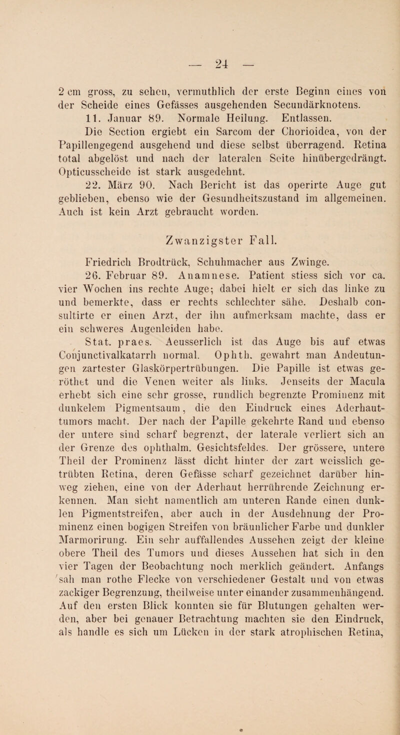 2 cm gross, zu sehen, vermuthlich der erste Beginn eines von der Scheide eines Gefässes ausgehenden Secundärknotens. 11. Januar 89. Normale Heilung. Entlassen. Die Section ergiebt ein Sarcom der Chorioidea, von der Papillengegend ausgehend und diese selbst überragend. Retina total abgelöst und nach der lateralen Seite hinübergedrängt. Opticusscheide ist stark ausgedehnt. 22. März 90. Nach Bericht ist das operirte Auge gut geblieben, ebenso wie der Gesundheitszustand im allgemeinen. Auch ist kein Arzt gebraucht worden. Zwanzigster Fall. Friedrich Brodtrück, Schuhmacher aus Zwinge. 26. Februar 89. Anamnese. Patient stiess sich vor ca. vier Wochen ins rechte Auge-, dabei hielt er sich das linke zu und bemerkte, dass er rechts schlechter sähe. Deshalb eon- sultirte er einen Arzt, der ihn aufmerksam machte, dass er ein schweres Augenleiden habe. Stat. praes. Aeusserlich ist das Auge bis auf etwas Conjunctivalkatarrh normal. Ophth. gewahrt man Andeutun¬ gen zartester Glaskörpertrübungen. Die Papille ist etwas ge- röthet und die Venen weiter als links. Jenseits der Macula erhebt sich eine sehr grosse, rundlich begrenzte Prominenz mit dunkelem Pigmentsaum, die den Eindruck eines Aderhaut¬ tumors macht. Der nach der Papille gekehrte Rand und ebenso der untere sind scharf begrenzt, der laterale verliert sich an der Grenze des ophthalm. Gesichtsfeldes. Der grössere, untere Theil der Prominenz lässt dicht hinter der zart weisslich ge¬ trübten Retina, deren Gefässe scharf gezeichnet darüber hin¬ weg ziehen, eine von der Aderhaut herrührende Zeichnung er¬ kennen. Man sieht namentlich am unteren Rande einen dunk¬ len Pigmentstreifen, aber auch in der Ausdehnung der Pro¬ minenz einen bogigen Streifen von bräunlicher Farbe und dunkler Marmorirung. Ein sehr auffallendes Aussehen zeigt der kleine obere Theil des Tumors und dieses Aussehen hat sich in den vier Tagen der Beobachtung noch merklich geändert. Anfangs 'sah man rothe Flecke von verschiedener Gestalt und von etwas zackiger Begrenzung, theilweise unter einander zusammenhängend. Auf den ersten Blick konnten sie für Blutungen gehalten wer¬ den, aber bei genauer Betrachtung machten sie den Eindruck, als handle es sich um Lücken in der stark atrophischen Retina, ©