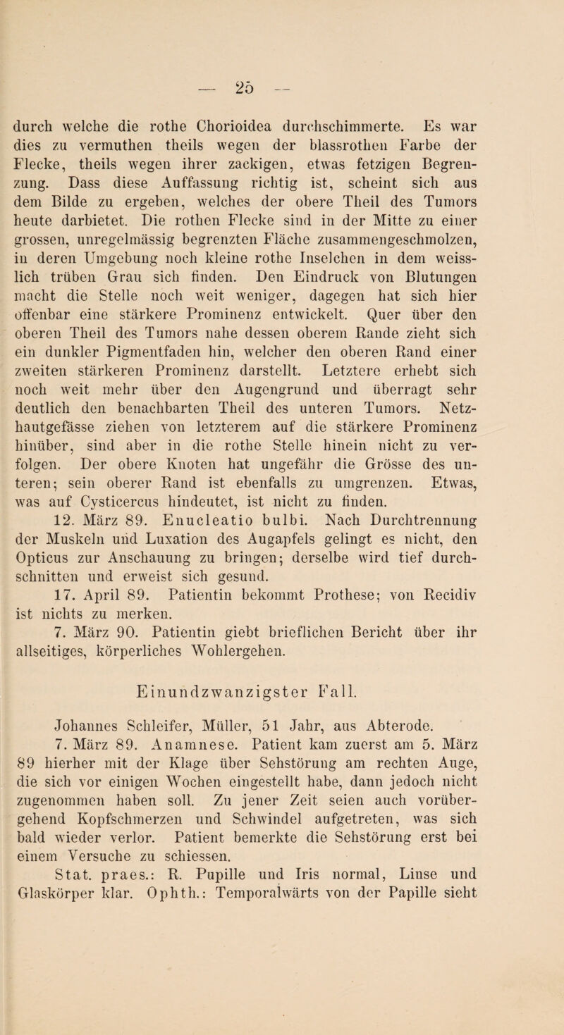 durch welche die rothe Chorioidea durchschimmerte. Es war dies zu vermuthen theils wegen der blassrotheii Farbe der Flecke, theils wegen ihrer zackigen, etwas fetzigen Begren¬ zung. Dass diese Auffassung richtig ist, scheint sich aus dem Bilde zu ergeben, welches der obere Theil des Tumors heute darbietet. Die rothen Flecke sind in der Mitte zu einer grossen, unregelmässig begrenzten Fläche zusammengeschmolzen, in deren Umgebung noch kleine rothe Inselchen in dem weiss- lich trüben Grau sich linden. Den Eindruck von Blutungen macht die Stelle noch weit weniger, dagegen hat sich hier offenbar eine stärkere Prominenz entwickelt. Quer über den oberen Theil des Tumors nahe dessen oberem Rande zieht sich ein dunkler Pigmentfaden hin, welcher den oberen Rand einer zweiten stärkeren Prominenz darstellt. Letztere erhebt sich noch weit mehr über den Augengrund und überragt sehr deutlich den benachbarten Theil des unteren Tumors. Netz- hautgefässe ziehen von letzterem auf die stärkere Prominenz hinüber, sind aber in die rothe Stelle hinein nicht zu ver¬ folgen. Der obere Knoten hat ungefähr die Grösse des un¬ teren; sein oberer Rand ist ebenfalls zu umgrenzen. Etwas, was auf Cysticercus hindeutet, ist nicht zu linden. 12. März 89. Enucleatio bulbi. Nach Durchtrennung der Muskeln und Luxation des Augapfels gelingt es nicht, den Opticus zur Anschauung zu bringen; derselbe wird tief durch¬ schnitten und erweist sich gesund. 17. April 89. Patientin bekommt Prothese; von Recidiv ist nichts zu merken. 7. März 90. Patientin giebt brieflichen Bericht über ihr allseitiges, körperliches Wohlergehen. Einundzwanzigster Fall. Johannes Schleifer, Müller, 51 Jahr, aus Abterode. 7. März 89. Anamnese. Patient kam zuerst am 5. März 89 hierher mit der Klage über Sehstörung am rechten Auge, die sich vor einigen Wochen eingestellt habe, dann jedoch nicht zugenommen haben soll. Zu jener Zeit seien auch vorüber¬ gehend Kopfschmerzen und Schwindel aufgetreten, was sich bald wieder verlor. Patient bemerkte die Sehstörung erst bei einem Versuche zu schiessen. Stat. praes.: R. Pupille und Iris normal, Linse und Glaskörper klar. Ophth.: Temporahvärts von der Papille sieht