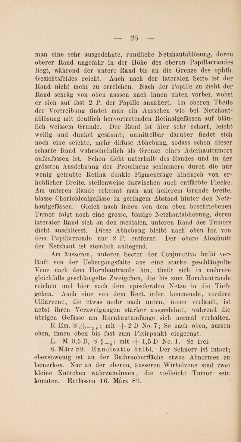 man eine sehr ausgedehnte, rundliche Netzhautablösung, deren oberer Rand ungefähr in der Höhe des oberen Papillarrandes liegt, während der untere Rand bis an die Grenze des ophth. Gesichtsfeldes reicht. Auch nach der lateralen Seite ist der Rand nicht mehr zu erreichen. Nach der Papille zu zieht der Rand schräg von oben aussen nach innen unten vorbei, wobei er sich auf fast 2 P. der Papille annähert. Im oberen Theile der Vortreibung findet man ein Aussehen wie bei Netzhaut¬ ablösung mit deutlich hervortretenden Retinalgefässen auf bläu¬ lich weissem Grunde. I)cr Rand ist hier sehr scharf, leicht wellig und dunkel gesäumt; unmittelbar darüber findet sich noch eine seichte, mehr diffuse Abhebung, sodass schon dieser scharfe Rand wahrscheinlich als Grenze eines Aderhauttumors aufzufassen ist. Schon dicht unterhalb des Randes und in der grössten Ausdehnung der Prominenz schimmern durch die nur wenig getrübte Retina dunkle Pigmentzügo hindurch von er¬ heblicher Breite, stellenweise dazwischen auch entfärbte Flecke. Am unteren Rande erkennt man auf hellerem Grunde breite, blasse Chorioidealgefässe in geringem Abstand hinter den Netz- hautgefässen. Gleich nach innen von dem eben beschriebenen Tumor folgt noch eine grosse, blasige Netzhautabhebung, deren lateraler Rand sich an den medialen, unteren Rand des Tumors dicht anschliesst. Diese Abhebung bleibt nach oben hin von dem Papillarrande nur 2 P. entfernt. Der obere Abschnitt der Netzhaut ist ziemlich anliegend. Am äusseren, unteren Sector der Conjunctiva bulbi ver¬ läuft von der Uebergangsfalte aus eine starke geschlängelte Vene nach dem Hornhautrande hin, theilt sich in mehrere gleichfalls geschlängelte Zweigehen, die bis zum Hornhautrande reichen und hier nach dem episcleralen Netze in die Tiefe gehen. Auch eine von dem Reet, infer. kommende, vordere Ciliarvene, die etwas mehr nach unten, innen verläuft, ist nebst ihren Verzweigungen stärker ausgedehnt, während die übrigen Gefässe am Hornhautumfange sich normal verhalten. R. Em. S 3 6; mit -f- 2 D No. 7; Se nach oben, aussen oben, innen oben bis fast zum Fixirpunkt eingeengt. L. M 0.5 D, S |_6; mit -f- 1,5 D No. 1. Se frei. 8. März 89. Enucleatio bulbi. Der Sehnerv ist intact; ebensowenig ist an der Bulbusoberfläche etwas Abnormes zu bemerken. Nur an der oberen, äusseren Wirbelvene sind zwei kleine Knötchen wahrzunehmen, die vielleicht Tumor sein könnten. Entlassen 16. März 89.