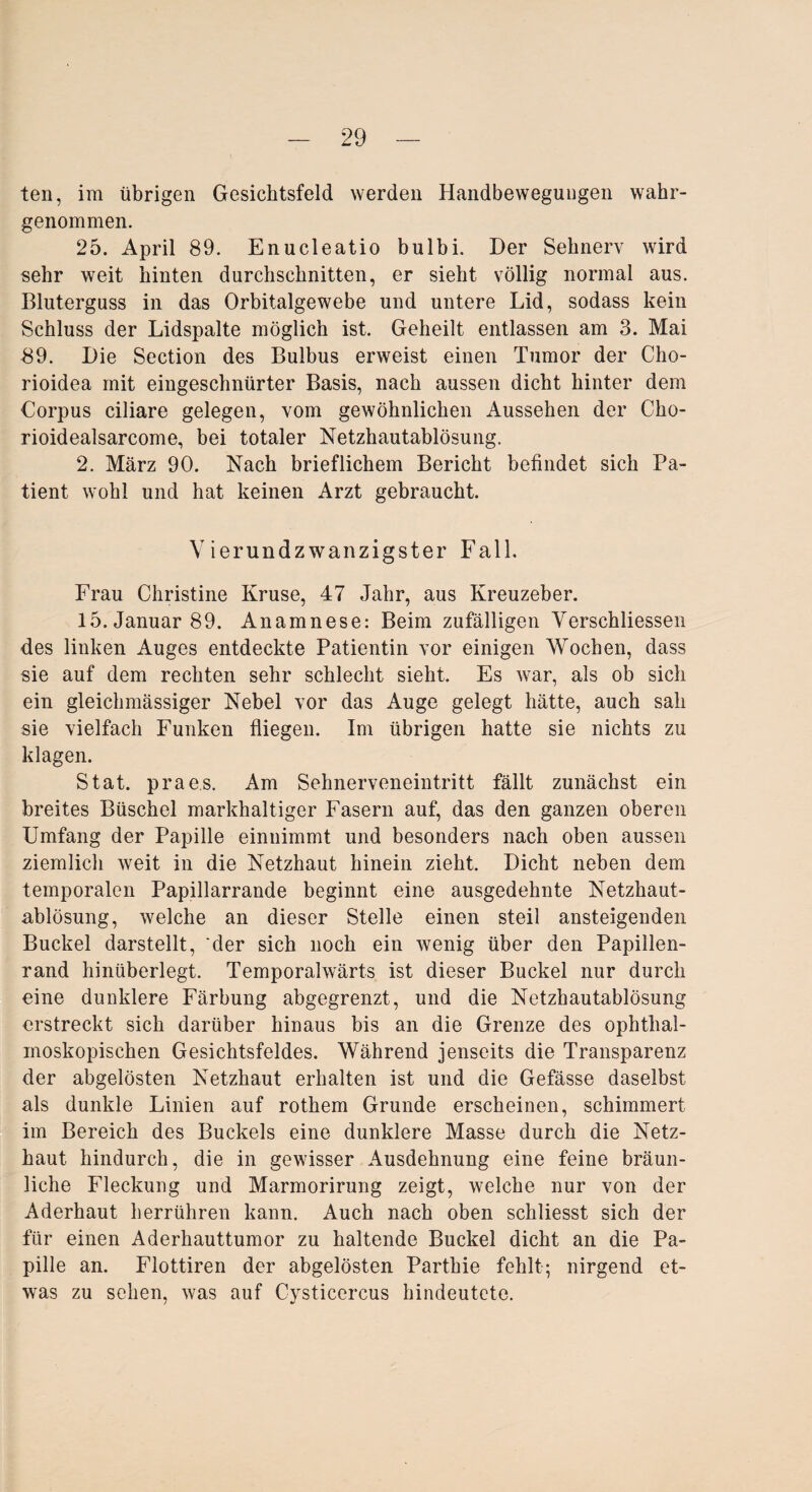 ten, im übrigen Gesichtsfeld werden Handbewegungen wahr¬ genommen. 25. April 89. Enucleatio bulbi. Der Sehnerv wird sehr weit hinten durchschnitten, er sieht völlig normal aus. Bluterguss in das Orbitalgewebe und untere Lid, sodass kein Schluss der Lidspalte möglich ist. Geheilt entlassen am 3. Mai 89. Die Section des Bulbus erweist einen Tumor der Cho- rioidea mit eingeschnürter Basis, nach aussen dicht hinter dem Corpus ciliare gelegen, vom gewöhnlichen Aussehen der Cho- rioidealsarcome, bei totaler Netzhautablösung. 2. März 90. Nach brieflichem Bericht befindet sich Pa¬ tient wohl und hat keinen Arzt gebraucht. Vierundzwanzigster Fall. Frau Christine Kruse, 47 Jahr, aus Kreuzeber. 15. Januar 89. Anamnese: Beim zufälligen Verschliessen des linken Auges entdeckte Patientin vor einigen Wochen, dass sie auf dem rechten sehr schlecht sieht. Es war, als ob sich ein gleichmässiger Nebel vor das Auge gelegt hätte, auch sah sie vielfach Funken fliegen. Im übrigen hatte sie nichts zu klagen. Stat. praes. Am Sehnerveneintritt fällt zunächst ein breites Büschel markhaltiger Fasern auf, das den ganzen oberen Umfang der Papille einnimmt und besonders nach oben aussen ziemlich weit in die Netzhaut hinein zieht. Dicht neben dem temporalen Papillarrande beginnt eine ausgedehnte Netzhaut¬ ablösung, welche an dieser Stelle einen steil ansteigenden Buckel darstellt, der sich noch ein wenig über den Papillen¬ rand hinüberlegt. Temporahvärts ist dieser Buckel nur durch eine dunklere Färbung abgegrenzt, und die Netzhautablösung erstreckt sich darüber hinaus bis an die Grenze des ophthal¬ moskopischen Gesichtsfeldes. Während jenseits die Transparenz der abgelösten Netzhaut erhalten ist und die Gefässe daselbst als dunkle Linien auf rothem Grunde erscheinen, schimmert im Bereich des Buckels eine dunklere Masse durch die Netz¬ haut hindurch, die in gewisser Ausdehnung eine feine bräun¬ liche Fleckung und Marmorirung zeigt, welche nur von der Aderhaut herrühren kann. Auch nach oben schliesst sich der für einen Aderhauttumor zu haltende Buckel dicht an die Pa¬ pille an. Flottiren der abgelösten Parthie fehlt; nirgend et¬ was zu sehen, was auf Cysticercus hindeutete.