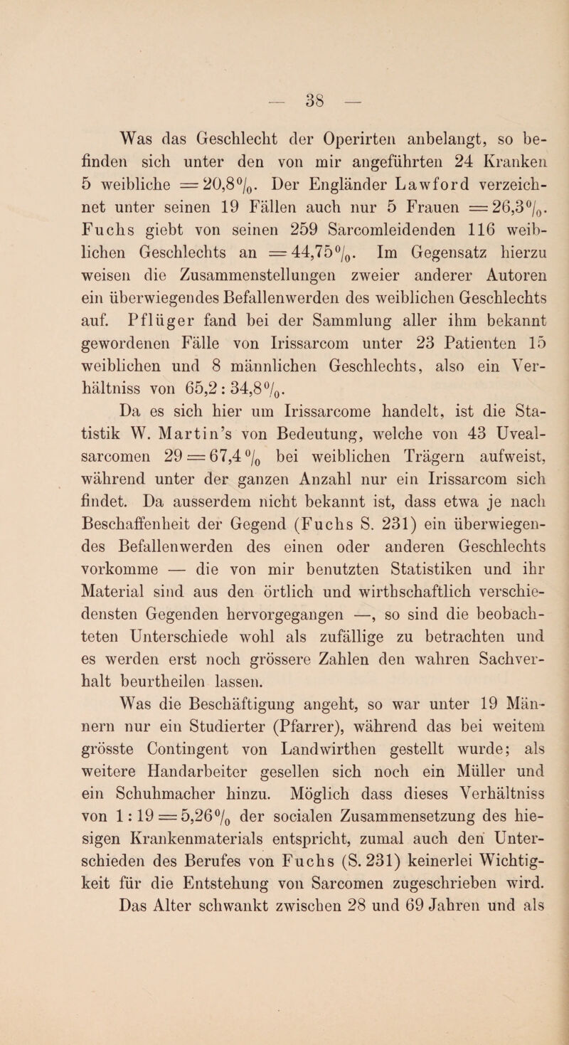 Was das Geschlecht der Operirten anbelangt, so be¬ finden sich unter den von mir angeführten 24 Kranken 5 weibliche = 20,8%. Der Engländer Lawford verzeich¬ net unter seinen 19 Fällen auch nur 5 Frauen =26,3%. Fuchs giebt von seinen 259 Sarcomleidenden 116 weib¬ lichen Geschlechts an = 44,75%. Im Gegensatz hierzu weisen die Zusammenstellungen zweier anderer Autoren ein überwiegendes Befallen werden des weiblichen Geschlechts auf. Pflüger fand bei der Sammlung aller ihm bekannt gewordenen Fälle von Irissarcom unter 23 Patienten 15 weiblichen und 8 männlichen Geschlechts, also ein Yer- hältniss von 65,2:34,8%. Da es sich hier um Irissarcome handelt, ist die Sta¬ tistik W. Marti n’s von Bedeutung, welche von 43 Uveal- sarcomen 29 = 67,4% bei weiblichen Trägern aufweist, während unter der ganzen Anzahl nur ein Irissarcom sich findet. Da ausserdem nicht bekannt ist, dass etwa je nach Beschaffenheit der Gegend (Fuchs S. 231) ein überwiegen¬ des Befallenwerden des einen oder anderen Geschlechts vorkomme — die von mir benutzten Statistiken und ihr Material sind aus den örtlich und wirthschaftlich verschie¬ densten Gegenden hervorgegangen —, so sind die beobach¬ teten Unterschiede wohl als zufällige zu betrachten und es werden erst noch grössere Zahlen den wahren Sachver¬ halt beurtheilen lassen. Was die Beschäftigung angeht, so war unter 19 Män¬ nern nur ein Studierter (Pfarrer), während das bei weitem grösste Contingent von Landwirthen gestellt wurde; als weitere Handarbeiter gesellen sich noch ein Müller und ein Schuhmacher hinzu. Möglich dass dieses Verhältniss von 1:19 = 5,26% der socialen Zusammensetzung des hie¬ sigen Krankenmaterials entspricht, zumal auch den Unter¬ schieden des Berufes von Fuchs (S. 231) keinerlei Wichtig¬ keit für die Entstehung von Sarcomen zugeschrieben wird. Das Alter schwankt zwischen 28 und 69 Jahren und als