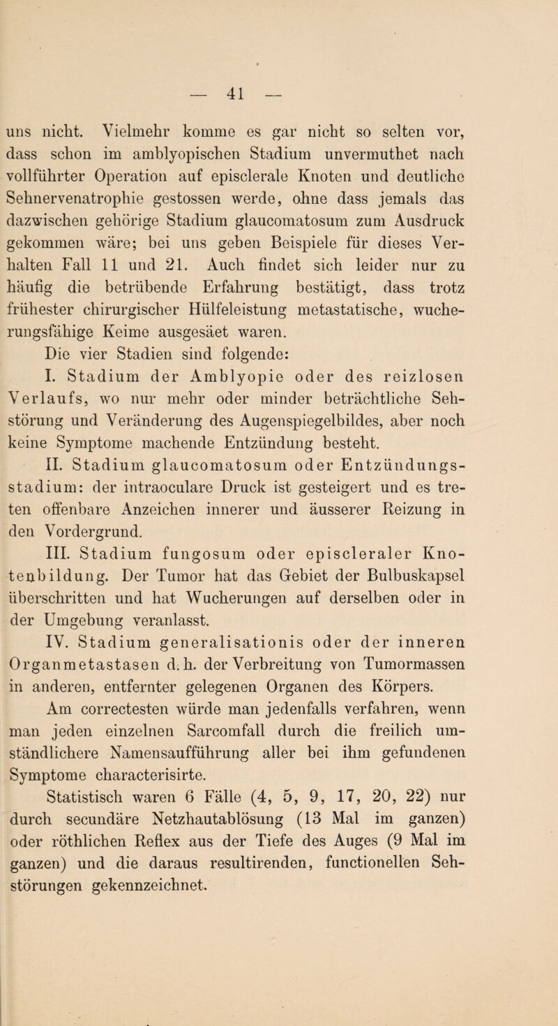 uns nicht. Vielmehr komme es gar nicht so selten vor, dass schon im amblyopischen Stadium unvermuthet nach vollführter Operation auf episclerale Knoten und deutliche Sehnervenatrophie gestossen werde, ohne dass jemals das dazwischen gehörige Stadium glaucomatosum zum Ausdruck gekommen wäre; bei uns geben Beispiele für dieses Ver¬ halten Fall 11 und 21. Auch findet sich leider nur zu häufig die betrübende Erfahrung bestätigt, dass trotz frühester chirurgischer Hülfeleistung metastatische, wuche¬ rungsfähige Keime ausgesäet waren. Die vier Stadien sind folgende: I. Stadium der Amblyopie oder des reizlosen Verlaufs, wo nur mehr oder minder beträchtliche Seh¬ störung und Veränderung des Augenspiegelbildes, aber noch keine Symptome machende Entzündung besteht. II. Stadium glaucomatosum oder Entzündungs¬ stadium: der intraoculare Druck ist gesteigert und es tre¬ ten offenbare Anzeichen innerer und äusserer Reizung in den Vordergrund. III. Stadium fungosum oder episcleraler Kno¬ tenbildung. Der Tumor hat das Gebiet der Bulbuskapsel überschritten und hat Wucherungen auf derselben oder in der Umgebung veranlasst. IV. Stadium generalisationis oder der inneren Organmetastasen d.h. der Verbreitung von Tumormassen in anderen, entfernter gelegenen Organen des Körpers. Am correctesten würde man jedenfalls verfahren, wenn man jeden einzelnen Sarcomfall durch die freilich um¬ ständlichere Namensaufführung aller bei ihm gefundenen Symptome characterisirte. Statistisch waren 6 Fälle (4, 5, 9, 17, 20, 22) nur durch secundäre Netzhautablösung (13 Mal im ganzen) oder röthlichen Reflex aus der Tiefe des Auges (9 Mal im ganzen) und die daraus resultirenden, functionellen Seh¬ störungen gekennzeichnet.