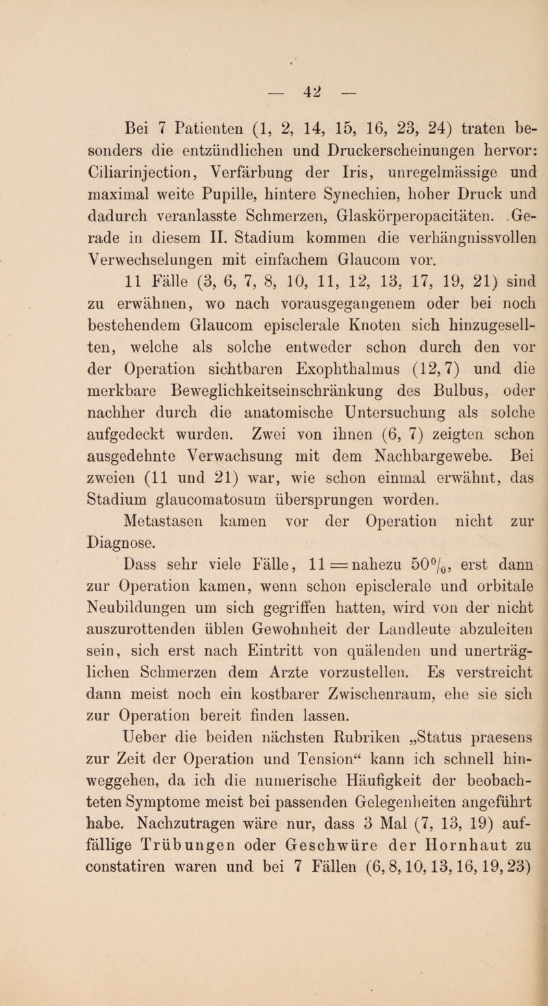 Bei 7 Patienten (1, 2, 14, 15, 16, 23, 24) traten be¬ sonders die entzündlichen und Druckerscheinungen hervor: Ciliarinjection, Verfärbung der Iris, unregelmässige und maximal weite Pupille, hintere Synechien, hoher Druck und dadurch veranlasste Schmerzen, Glaskörperopacitäten. Ge¬ rade in diesem II. Stadium kommen die verhängnissvollen Verwechselungen mit einfachem Glaucom vor. 11 Fälle (3, 6, 7, 8, 10, 11, 12, 13, 17, 19, 21) sind zu erwähnen, wo nach vorausgegangenem oder bei noch bestehendem Glaucom episclerale Knoten sich hinzugesell¬ ten, welche als solche entweder schon durch den vor der Operation sichtbaren Exophthalmus (12,7) und die merkbare Beweglichkeitseinschränkung des Bulbus, oder nachher durch die anatomische Untersuchung als solche aufgedeckt wurden. Zwei von ihnen (6, 7) zeigten schon ausgedehnte Verwachsung mit dem Nachbargewebe. Bei zweien (11 und 21) war, wie schon einmal erwähnt, das Stadium glaucomatosum übersprungen worden. Metastasen kamen vor der Operation nicht zur Diagnose. Dass sehr viele Fälle, 11= nahezu 50°/0, erst dann zur Operation kamen, wenn schon episclerale und orbitale Neubildungen um sich gegriffen hatten, wird von der nicht auszurottenden üblen Gewohnheit der Landleute abzuleiten sein, sich erst nach Eintritt von quälenden und unerträg¬ lichen Schmerzen dem Arzte vorzustellen. Es verstreicht dann meist noch ein kostbarer Zwischenraum, ehe sie sich zur Operation bereit finden lassen. Ueber die beiden nächsten Rubriken „Status praesens zur Zeit der Operation und Tension“ kann ich schnell hin¬ weggehen, da ich die numerische Häufigkeit der beobach¬ teten Symptome meist bei passenden Gelegenheiten angeführt habe. Nachzutragen wäre nur, dass 3 Mal (7, 13, 19) auf¬ fällige Trübungen oder Geschwüre der Hornhaut zu constatiren waren und bei 7 Fällen (6, 8,10,13,16,19, 23)