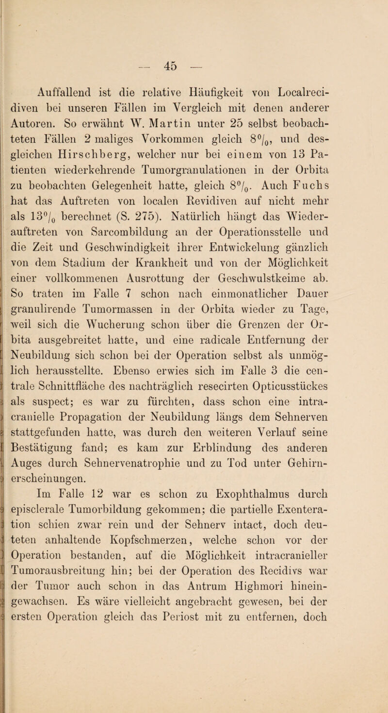 Auffallend ist die relative Häufigkeit von Localreci- diven bei unseren Fällen im Vergleich mit denen anderer Autoren. So erwähnt W. Martin unter 25 selbst beobach- teten Fällen 2 maliges Vorkommen gleich 8°/0, und des¬ gleichen Hirschberg, welcher nur bei einem von 13 Pa¬ tienten wiederkehrende Tumorgranulationen in der Orbita zu beobachten Gelegenheit hatte, gleich 8°/0. Auch Fuchs hat das Auftreten von localen Revidiven auf nicht mehr als 13°/0 berechnet (S. 275). Natürlich hängt das Wieder¬ auftreten von Sarcombildung an der Operationsstelle und die Zeit und Geschwindigkeit ihrer Entwickelung gänzlich von dem Stadium der Krankheit und von der Möglichkeit einer vollkommenen Ausrottung der Geschwulstkeime ab. So traten im Falle 7 schon nach einmonatlicher Dauer granulirende Tumormassen in der Orbita wieder zu Tage, weil sich die Wucherung schon über die Grenzen der Or¬ bita ausgebreitet hatte, und eine radicale Entfernung der Neubildung sich schon bei der Operation selbst als unmög¬ lich herausstellte. Ebenso erwies sich im Falle 3 die cen¬ trale Schnittfläche des nachträglich resecirten Opticusstückes als suspect; es war zu fürchten, dass schon eine intra- cranielle Propagation der Neubildung längs dem Sehnerven stattgefunden hatte, was durch den weiteren Verlauf seine Bestätigung fand; es kam zur Erblindung des anderen Auges durch Sehnervenatrophie und zu Tod unter Gehirn¬ erscheinungen. Im Falle 12 war es schon zu Exophthalmus durch episclerale Tumorbildung gekommen; die partielle Exentera¬ tion schien zwar rein und der Sehnerv intact, doch deu¬ teten anhaltende Kopfschmerzen, welche schon vor der Operation bestanden, auf die Möglichkeit intracranieller Tumorausbreitung hin; bei der Operation des Recidivs war der Tumor auch schon in das Antrum Highmori hinein¬ gewachsen. Es wäre vielleicht angebracht gewesen, bei der ersten Operation gleich das Periost mit zu entfernen, doch
