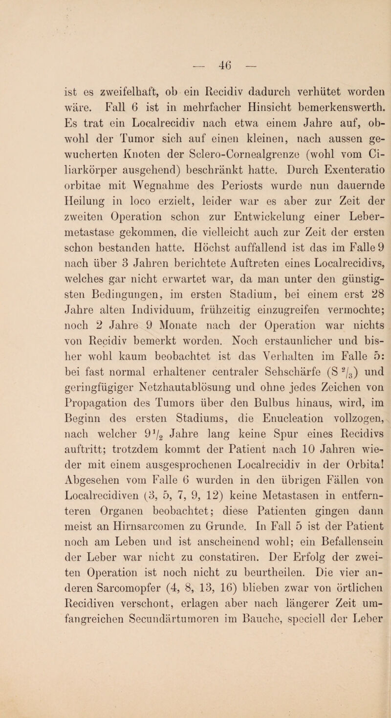 ist es zweifelhaft, ob ein Recidiv dadurch verhütet worden wäre. Fall 6 ist in mehrfacher Hinsicht bemerkenswerte Es trat ein Localrecidiv nach etwa einem Jahre auf, ob¬ wohl der Tumor sich auf einen kleinen, nach aussen ge¬ wucherten Knoten der Sclero-Cornealgrenze (wohl vom Ci¬ liarkörper ausgehend) beschränkt hatte. Durch Exenteratio orbitae mit Wegnahme des Periosts wurde nun dauernde Heilung in loco erzielt, leider war es aber zur Zeit der zweiten Operation schon zur Entwickelung einer Leber¬ metastase gekommen, die vielleicht auch zur Zeit der ersten schon bestanden hatte. Höchst auffallend ist das im Falle 9 nach über 3 Jahren berichtete Auftreten eines Localrecidivs, welches gar nicht erwartet war, da man unter den günstig¬ sten Bedingungen, im ersten Stadium, bei einem erst 28 Jahre alten Individuum, frühzeitig einzugreifen vermochte; noch 2 Jahre 9 Monate nach der Operation war nichts von Recidiv bemerkt worden. Noch erstaunlicher und bis¬ her wohl kaum beobachtet ist das Verhalten im Falle 5: bei fast normal erhaltener centraler Sehschärfe (S 2/3) und geringfügiger Netzhautablösung und ohne jedes Zeichen von Propagation des Tumors über den Bulbus hinaus, wird, im Beginn des ersten Stadiums, die Enucleation vollzogen, nach welcher 9 J/2 Jahre lang keine Spur eines Recidivs auftritt; trotzdem kommt der Patient nach 10 Jahren wie¬ der mit einem ausgesprochenen Localrecidiv in der Orbita! Abgesehen vom Falle 6 wurden in den übrigen Fällen von Localrecidiven (3, 5, 7, 9, 12) keine Metastasen in entfern¬ teren Organen beobachtet; diese Patienten gingen dann meist an Hirnsarcomen zu Grunde. In Fall 5 ist der Patient noch am Leben und ist anscheinend wohl; ein Befallensein der Leber war nicht zu constatiren. Der Erfolg der zwei¬ ten Operation ist noch nicht zu beurtheilen. Die vier an¬ deren Sarcomopfer (4, 8, 13, 16) blieben zwar von örtlichen Recidiven verschont, erlagen aber nach längerer Zeit um¬ fangreichen Secundärtumoren im Bauche, speciell der Leber