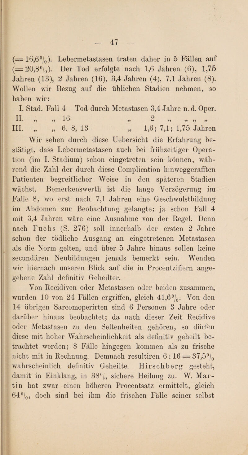 (= 16,6°/0). Lebermetastasen traten daher in 5 Fällen auf (= 20,8°/0). Der Tod erfolgte nach 1,6 Jahren (6), 1,75 Jahren (13), 2 Jahren (16), 3,4 Jahren (4), 7,1 Jahren (8). Wollen wir Bezug auf die üblichen Stadien nehmen, so haben wir: I. Stad. Fall 4 Tod durch Metastasen 3,4 Jahre n. d. Oper, fl. J5 „ 16 ,, 2 „ ., „ ,, III. „ „ 6, 8, 13 „ 1,6; 7,1; 1,75 Jahren Wir sehen durch diese Uebersicht die Erfahrung be¬ stätigt, dass Lebermetastasen auch bei frühzeitiger Opera¬ tion (im I. Stadium) schon eingetreten sein können, wäh¬ rend die Zahl der durch diese Complication hinweggerafften Patienten begreiflicher Weise in den späteren Stadien wächst. Bemerkenswerth ist die lange Verzögerung im Falle 8, wo erst nach 7,1 Jahren eine Geschwulstbildung im Abdomen zur Beobachtung gelangte; ja schon Fall 4 mit 3,4 Jahren wäre eine Ausnahme von der Regel. Denn nach Fuchs (S. 276) soll innerhalb der ersten 2 Jahre schon der tödliche Ausgang an eingetretenen Metastasen als die Norm gelten, und über 5 Jahre hinaus sollen keine secundären Neubildungen jemals bemerkt sein. Wenden wir hiernach unseren Blick auf die in Procentziffern ange¬ gebene Zahl definitiv Geheilter. Von Recidiven oder Metastasen oder beiden zusammen, wurden 10 von 24 Fällen ergriffen, gleich 41,6°/0. Von den 14 übrigen Sarcomoperirten sind 6 Personen 3 Jahre oder darüber hinaus beobachtet; da nach dieser Zeit Recidive oder Metastasen zu den Seltenheiten gehören, so dürfen diese mit hoher Wahrscheinlichkeit als definitiv geheilt be¬ trachtet werden; 8 Fälle hingegen kommen als zu frische nicht mit in Rechnung. Demnach resultiren 6:16 = 37,5°/0 wahrscheinlich definitiv Geheilte. Hirschberg gesteht, damit in Einklang, in 38°/0 sichere Heilung zu. W. Mar¬ tin hat zwar einen höheren Procentsatz ermittelt, gleich 64°/0, doch sind bei ihm die frischen Fälle seiner selbst