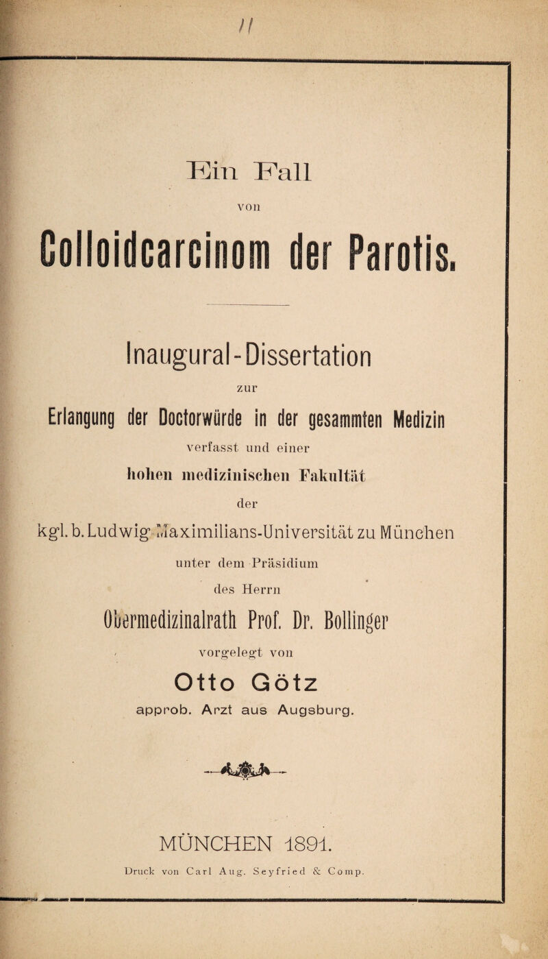 Eil! Fall von Colloidcarcinom der Parotis. Inaugural-Dissertation zur Erlangung der Doctorwürde in der gesammten Medizin verfasst und einer hohen medizinischen Fakultät der kgi b. Ludwig* ‘Maximilians-Universität zu München unter dem Präsidium • * des Herrn Übermedizinalrath Prof. Dr. Bollinger vorgelegt von Otto Götz approb. Arzt aus Augsburg. MÜNCHEN 1891.