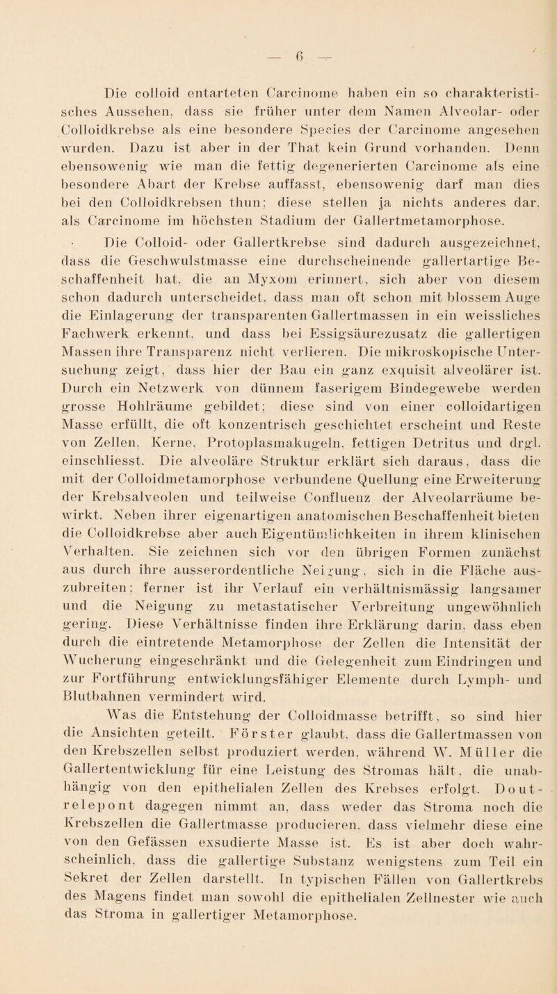 J Die colloid entarteten Carcinome haben ein so charakteristi¬ sches Aussehen, dass sie früher unter dem Namen Alveolar- oder Colloidkrehse als eine besondere Species der Carcinome angesehen wurden. Dazu ist aber in der That kein Grund vorhanden. Denn ebensowenig wie man die fettig’ degenerierten Carcinome als eine besondere Abart der Krebse auffasst, ebensowenig darf man dies bei den Colloidkrebsen thun; diese stellen ja nichts anderes dar. als Carcinome im höchsten Stadium der Gallertmetamorphose. Die Colloid- oder Gallertkrebse sind dadurch ausgezeichnet, dass die Geschwulstmasse eine durchscheinende gallertartige Be¬ schaffenheit hat, die an Myxom erinnert, sich aber von diesem schon dadurch unterscheidet, dass man oft schon mit blossem Auge die Einlagerung der transparenten Gallertmassen in ein weissliches Fachwerk erkennt, und dass bei Essigsäurezusatz die gallertigen M assen ihre Transparenz nicht verlieren. Die mikroskopische Unter¬ suchung zeigt, dass hier der Bau ein ganz exquisit alveolärer ist. Durch ein Netzwerk von dünnem faserigem Bindegewebe werden grosse Hohlräume gebildet; diese sind von einer colloidartigen Masse erfüllt, die oft konzentrisch geschichtet erscheint und Reste von Zellen, Kerne, Protoplasmakugeln, fettigen Detritus und drgl. einschliesst. Die alveoläre Struktur erklärt sich daraus, dass die mit der Colloidmetamorphose verbundene Quellung eine Erweiterung der Krebsalveolen und teilweise Confluenz der Alveolarräume be¬ wirkt. Neben ihrer eigenartigen anatomischen Beschaffenheit bieten die Colloidkrehse aber auch Eigentümlichkeiten in ihrem klinischen Verhalten. Sie zeichnen sich vor den übrigen Formen zunächst aus durch ihre ausserordentliche Neigung, sich in die Fläche aus¬ zubreiten; ferner ist ihr Verlauf ein verhältnismässig langsamer und die Neigung zu metastatischer Verbreitung ungewöhnlich gering. Diese Verhältnisse finden ihre Erklärung darin, dass eben durch die eintretende Metamorphose der Zellen die Intensität der Wucherung eingeschränkt und die Gelegenheit zum Eindringen und zur Fortführung entwicklungsfähiger Elemente durch Lymph- und Blutbahnen vermindert wird. Was die Entstehung der Colloidmasse betrifft, so sind hier die Ansichten geteilt. Förster glaubt, dass die Gallertmassen von den Krebszellen selbst produziert werden, während W. Müller die Gallertentwicklung für eine Leistung des Stromas hält. die unab¬ hängig von den epithelialen Zellen des Krebses erfolgt. Dout- relepont dagegen nimmt an, dass weder das Stroma noch die Krebszellen die Gallertmasse producieren, dass vielmehr diese eine von den Gefässen exsudierte Masse ist. Es ist aber doch wahr¬ scheinlich, dass die gallertige Substanz wenigstens zum Teil ein Sekret der Zellen darstellt. In typischen Fällen von Gallertkrebs des Magens findet man sowohl die epithelialen Zellnester wie auch das Stroma in gallertiger Metamorphose.