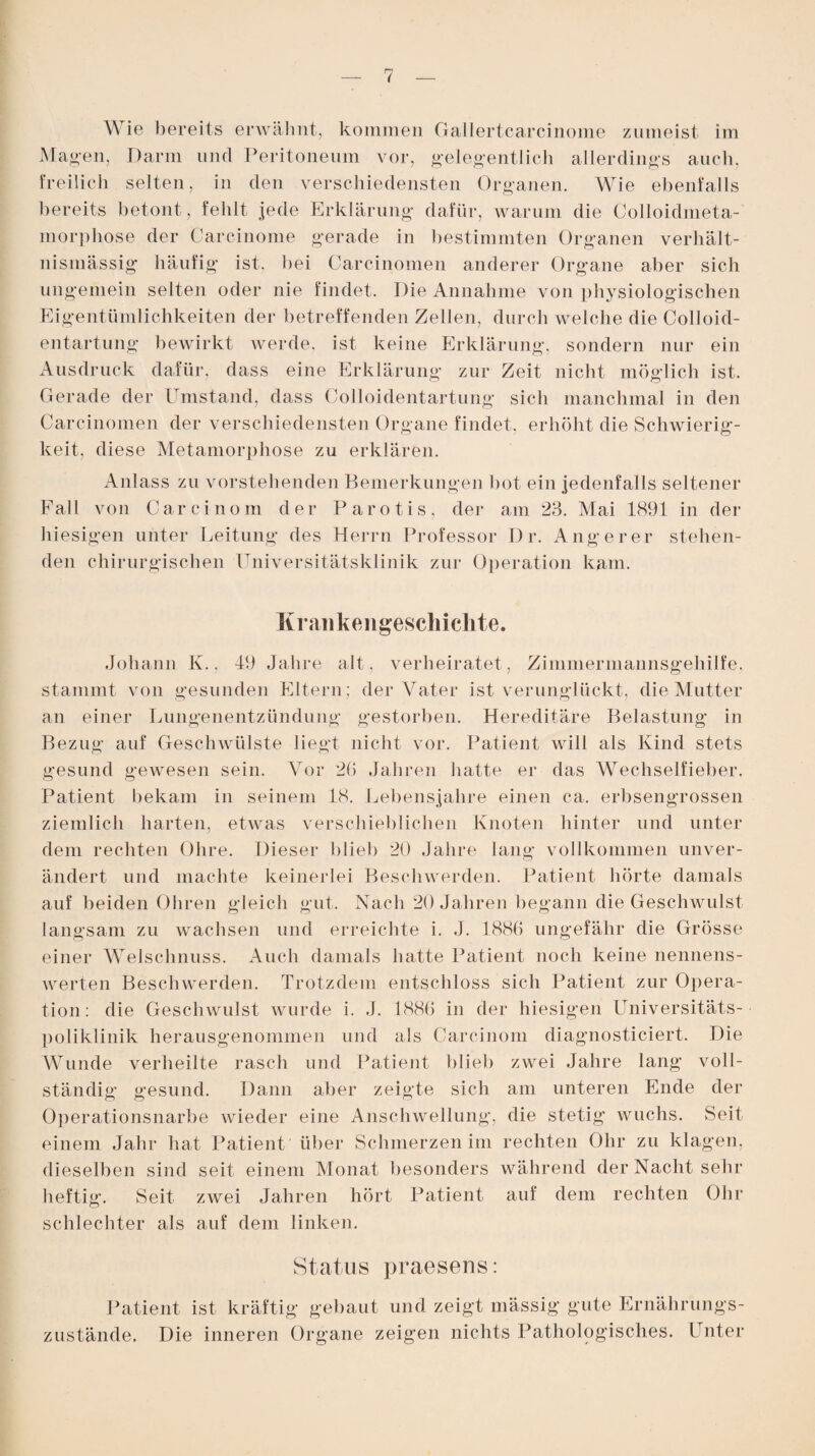 Magen, Darm und Peritoneum vor, gelegentlich allerdings auch, freilich selten, in den verschiedensten Organen. Wie ebenfalls bereits betont, fehlt jede Erklärung dafür, warum die Colloidmeta- morphose der Carcinome gerade in bestimmten Organen verhält¬ nismässig häufig ist, bei Carcinomen anderer Organe aber sich ungemein selten oder nie findet. Die Annahme von physiologischen Eigentümlichkeiten der betreffenden Zellen, durch welche die Colloid- entartung bewirkt werde, ist keine Erklärung, sondern nur ein Ausdruck dafür, dass eine Erklärung zur Zeit nicht möglich ist. Gerade der Umstand, dass Colloidentartung sich manchmal in den Carcinomen der verschiedensten Organe findet, erhöht die Schwierig¬ keit, diese Metamorphose zu erklären. Anlass zu vorstehenden Bemerkungen bot ein jedenfalls seltener Fall von Carcinom der Parotis, der am 23. Mai 1891 in der hiesigen unter Leitung des Herrn Professor D r. Auge rer stehen¬ den chirurgischen Universitätsklinik zur Operation kam. Krankengeschichte. Johann K., 19 Jahre alt, verheiratet, Zimmerinannsgeliilfe, stammt von gesunden Eltern; der Vater ist verunglückt, die Mutter an einer Lungenentzündung gestorben. Hereditäre Belastung in Bezug auf Geschwülste liegt nicht vor. Patient will als Kind stets gesund gewesen sein. Vor 26 Jahren hatte er das Wechselfieber. Patient bekam in seinem 18. Lebensjahre einen ca. erbsengrossen ziemlich harten, etwas verschieblichen Knoten hinter und unter dem rechten Ohre. Dieser blieb 20 Jahre lang vollkommen unver¬ ändert und machte keinerlei Beschwerden. Patient hörte damals auf beiden Ohren gleich gut. Nach 20 Jahren begann die Geschwulst langsam zu wachsen und erreichte i. J. 1886 ungefähr die Grösse einer Welschnuss. Auch damals hatte Patient noch keine nennens¬ werten Beschwerden. Trotzdem entschloss sich Patient zur Opera¬ tion: die Geschwulst wurde i. J. 1886 in der hiesigen Universitäts¬ poliklinik herausgenommen und als Carcinom diagnosticiert. Die Wunde verheilte rasch und Patient blieb zwei Jahre lang voll¬ ständig gesund. Dann aber zeigte sich am unteren Ende der Operationsnarbe wieder eine Anschwellung, die stetig wuchs. Seit einem Jahr hat Patient über Schmerzen im rechten Ohr zu klagen, dieselben sind seit einem Monat besonders während der Nacht sehr heftig. Seit zwei Jahren hört Patient auf dem rechten Ohr schlechter als auf dem linken. Status praesens: Patient ist kräftig gebaut und zeigt mässig gute Ernährungs¬ zustände. Die inneren Organe zeigen nichts Pathologisches. Unter