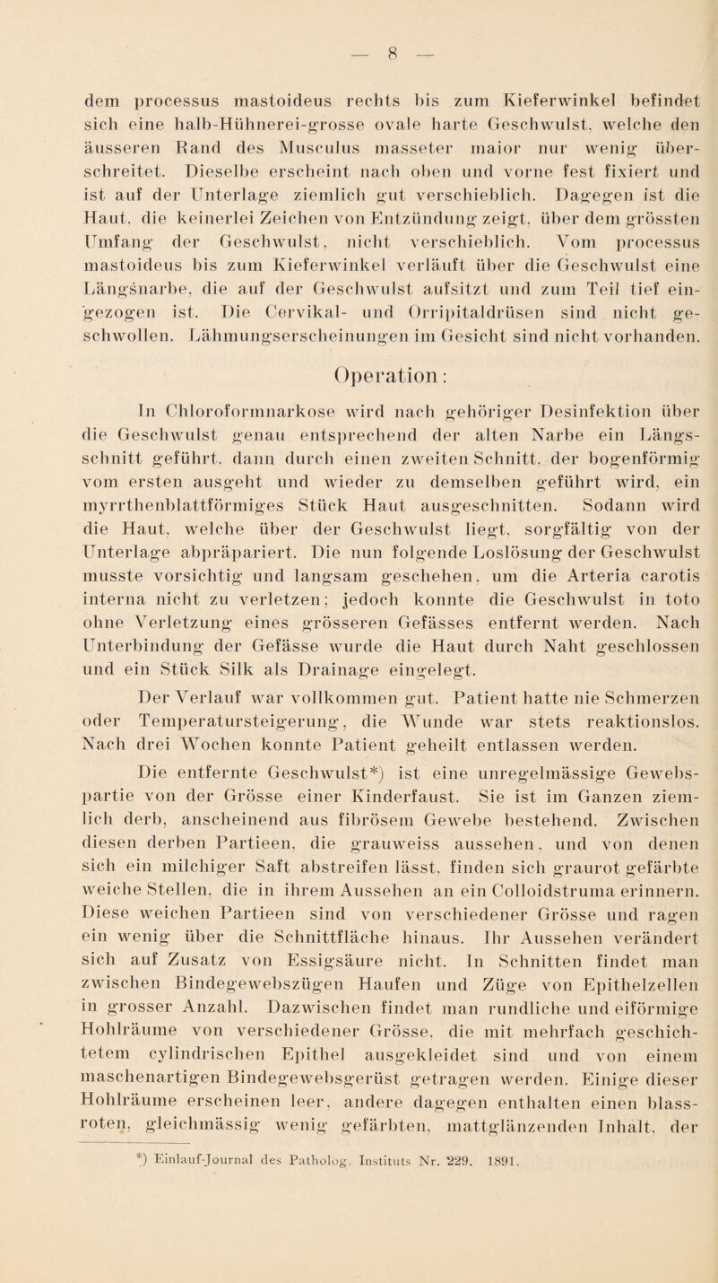 dem processus mastoideus rechts bis zum Kieferwinkel befindet sich eine halb-Hühnerei-grosse ovale harte Geschwulst, welche den äusseren Rand des Musculus masseter maior nur wenig über¬ schreitet. Dieselbe erscheint nach oben und vorne fest fixiert und ist auf der Unterlage ziemlich gut verschieblich. Dagegen ist die Haut, die keinerlei Zeichen von Entzündung zeigt, über dem grössten Umfang der Geschwulst, nicht verschieblich. Vom processus mastoideus bis zum Kieferwinkel verläuft über die Geschwulst eine Längsnarbe, die auf der Geschwulst aufsitzt und zum Teil tief ein- gezogen ist. Die Cervikal- und Orripitaldrüsen sind nicht ge¬ schwollen. Lähmungserscheinungen im Gesicht sind nicht vorhanden. Operation: In Chloroformnarkose wird nach gehöriger Desinfektion über die Geschwulst genau entsprechend der alten Narbe ein Längs¬ schnitt geführt, dann durch einen zweiten Schnitt, der bogenförmig vom ersten ausgeht und wieder zu demselben geführt wird, ein myrrthenblattförmiges Stück Haut ausgeschnitten. Sodann wird die Haut, welche über der Geschwulst liegt, sorgfältig von der Unterlage abpräpariert. Die nun folgende Loslösung der Geschwulst musste vorsichtig und langsam geschehen, um die Arteria carotis interna nicht zu verletzen; jedoch konnte die Geschwulst in toto ohne Verletzung eines grösseren Gefässes entfernt werden. Nach Unterbindung der Gefässe wurde die Haut durch Naht geschlossen und ein Stück Silk als Drainage eingelegt. Der Verlauf war vollkommen gut. Patient hatte nie Schmerzen oder Temperatursteigerung, die Wunde war stets reaktionslos. Nach drei Wochen konnte Patient geheilt entlassen werden. Die entfernte Geschwulst*) ist eine unregelmässige Gewebs- partie von der Grösse einer Kinderfaust. Sie ist im Ganzen ziem¬ lich derb, anscheinend aus fibrösem Gewebe bestehend. Zwischen diesen derben Partieen, die grauweiss aussehen. und von denen sich ein milchiger Saft abstreifen lässt, finden sich graurot gefärbte weiche Stellen, die in ihrem Aussehen an ein Colloidstruma erinnern. Diese weichen Partieen sind von verschiedener Grösse und ragen ein wenig über die Schnittfläche hinaus. Ihr Aussehen verändert sich auf Zusatz von Essigsäure nicht. In Schnitten findet man zwischen Bindegewebszügen Haufen und Züge von Epithelzellen in grosser Anzahl. Dazwischen findet man rundliche und eiförmige Hohlräume von verschiedener Grösse, die mit mehrfach geschich¬ tetem cylindrischen Epithel ausgekleidet sind und von einem maschenartigen Bindegewebsgerüst getragen werden. Einige dieser Hohlräume erscheinen leer, andere dagegen enthalten einen blass¬ roten, gleichmässig wenig gefärbten, mattglänzenden Inhalt, der *) Einlauf-Journal des Patholog. Instituts Nr. 229. 1891.