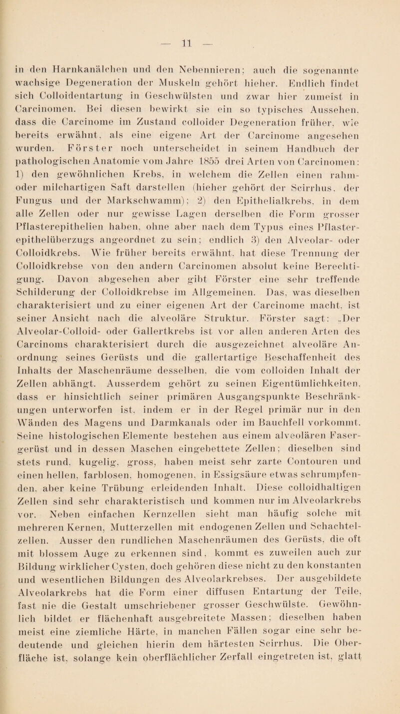in den Harnkanälchen und den Nebennieren; auch die sogenannte wachsige Degeneration der Muskeln gehört hieher. Endlich findet sich Colloidentartung in Geschwülsten und zwar liier zumeist in Carcinomen. Bei diesen bewirkt sie ein so typisches Aussehen, dass die Carcinome im Zustand colloider Degeneration früher, wie bereits erwähnt, als eine eigene Art der Carcinome angesehen wurden. Förster noch unterscheidet in seinem Handbuch der pathologischen Anatomie vom Jahre 1855 drei Arten von Carcinomen : 1) den gewöhnlichen Krebs, in welchem die Zellen einen rahm- oder milchartigen Saft darstellen (hieher gehört der Scirrhus. der Fungus und der Markschwamm); 2) den Epithelialkrebs, in dem alle Zellen oder nur gewisse Lagen derselben die Form grosser Pflasterepithelien haben, ohne aber nach dem Typus eines Pflaster¬ epithelüberzugs angeordnet zu sein; endlich 3) den Alveolar- oder Colloidkrebs. Wie früher bereits erwähnt, bat diese Trennung der Colloidkrebse von den andern Carcinomen absolut keine Berechti¬ gung. Davon abgesehen aber gibt Förster eine sehr treffende Schilderung der Colloidkrebse im Allgemeinen. Das, was dieselben charakterisiert und zu einer eigenen Art der Carcinome macht, ist seiner Ansicht nach die alveoläre Struktur. Förster sagt: ..Der Alveolar-Colloid- oder Gallertkrebs ist vor allen anderen Arten des Carcinoms charakterisiert durch die ausgezeichnet alveoläre An¬ ordnung seines Gerüsts und die gallertartige Beschaffenheit des Inhalts der Maschenräume desselben, die vom colloiden Inhalt der Zellen abhängt. Ausserdem gehört zu seinen Eigentümlichkeiten, dass er hinsichtlich seiner primären Ausgangspunkte Beschränk¬ ungen unterworfen ist. indem er in der Regel primär nur in den Wänden des Magens und Darmkanals oder im Bauchfell vorkommt. Seine histologischen Elemente bestehen aus einem alveolären Faser¬ gerüst und in dessen Maschen eingebettete Zellen; dieselben sind stets rund, kugelig, gross, haben meist sehr zarte Contouren und einen hellen, farblosen, homogenen, in Essigsäure etwas schrumpfen¬ den. aber keine Trübung erleidenden Inhalt. Diese colloidhaltigen Zellen sind sehr charakteristisch und kommen nur im Alveolarkrebs vor. Neben einfachen Kernzellen sieht man häufig solche mit mehreren Kernen, Mutterzellen mit endogenen Zellen und Schachtel- zellen. Ausser den rundlichen Maschenräumen des Gerüsts, die oft mit blossem Auge zu erkennen sind, kommt es zuweilen auch zur Bildung wirklicher Cysten, doch gehören diese nicht zu den konstanten und wesentlichen Bildungen des Alveolarkrebses. Der ausgebildete Alveolarkrebs hat die Form einer diffusen Entartung der Teile, fast nie die Gestalt umschriebener grosser Geschwülste. Gewöhn¬ lich bildet er flächenhaft ausgebreitete Massen; dieselben haben meist eine ziemliche Härte, in manchen Fällen sogar eine sehr be¬ deutende und gleichen hierin dem härtesten Scirrhus. Die Ober¬ fläche ist, solange kein oberflächlicher Zerfall eingetreten ist, glatt