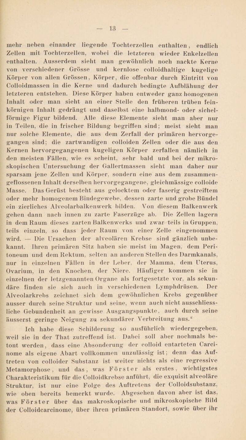 mehr lieben einander liegende Tochterzellen enthalten, endlich Zellen mit Tochterzellen, wobei die letzteren wieder Enkelzellen enthalten. Ausserdem sieht man gewöhnlich noch nackte Kerne von verschiedener Grösse und kernlose colloidhaltige kugelige Körper von allen Grössen, Körper, die offenbar durch Eintritt von Colloidmassen in die Kerne und dadurch bedingte Aufblähung: der letzteren entstehen. Diese Körper haben entweder ganz homogenen Inhalt oder man sieht an einer Stelle den früheren trüben fein¬ körnigen Inhalt gedrängt und daselbst eine lialbmond- oder sichel¬ förmige Figur bildend. Alle diese Elemente sieht man aber nur in Teilen, die in frischer Bildung begriffen sind; meist sieht man nur solche Elemente, die aus dem Zerfall der primären hervorge¬ gangen sind; die zartwandigen colloiden Zellen oder die aus den Kernen hervorgegangenen kugeligen Körper zerfallen nämlich in den meisten Fällen, wie es scheint, sehr bald und bei der mikro¬ skopischen Untersuchung der Gallertmassen sieht man daher nur sparsam jene Zellen und Körper, sondern eine aus dem zusammen¬ geflossenen Inhalt derselben hervorgegangene, gleichmässige colloide Masse. Das Gerüst besteht aus gelocktem oder faserig gestreiftem oder mehr homogenem Bindegewebe, dessen zarte und grobe Bündel ein zierliches Alveolarbalkenwerk bilden. Von diesem Balkenwerk gehen dann nach innen zu zarte Faserzüge ab. Die Zellen lagern in dem Raum dieses zarten Balkenwerks und zwar teils in Gruppen, teils einzeln, so dass jeder Raum von einer Zelle eingenommen wird. — Die Ursachen der alveolären Krebse sind gänzlich unbe¬ kannt. Ihren primären Sitz haben sie meist im Magen, dem Peri¬ toneum und dem Rektum, selten an anderen Stellen des Darmkanals, nur in einzelnen Fällen in der Leber, der Mamma, dem Ulerus, Ovarium, in den Knochen, der Niere. Häufiger kommen sie in einzelnen der letzgenannten Organe als fortgesetzte vor, als sekun¬ däre finden sie sich auch in verschiedenen Lymplidrüsen. Der Alveolarkrebs zeichnet sich dem gewöhnlichen Krebs gegenüber ausser durch seine Struktur und seine, wenn auch nicht ausschliess¬ liche Gebundenheit an gewisse Ausgangspunkte, auch durch seine äusserst geringe Neigung zu sekundärer Verbreitung aus.“ Ich habe diese Schilderung so ausführlich wiedergegeben, weil sie in der That zutreffend ist. Dabei soll aber nochmals be¬ tont werden, dass eine Absonderung der colloid entarteten Carci- nome als eigene Abart vollkommen unzulässig ist; denn das Auf¬ treten von colloider Substanz ist weiter nichts als eine regressive Metamorphose , und das, was Förster als erstes, wichtigstes Charakteristikum für die Colloidkrebse anführt, die exquisit alveoläre Struktur, ist nur eine Folge des Auftretens der Colloidsubstanz, wie oben bereits bemerkt wurde. Abgesehen davon aber ist das, was Förster über das makroskopische und mikroskopische Bild der Colloidcarcinome, über ihren primären Standort, sowie über ihr