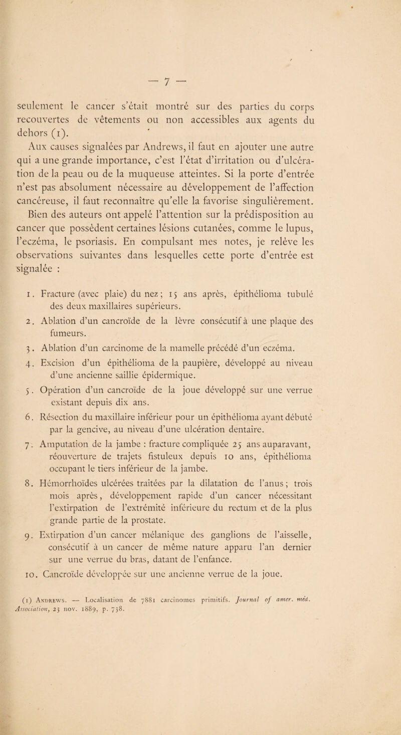 seulement le cancer s’était montré sur des parties du corps recouvertes de vêtements ou non accessibles aux agents du dehors (i). Aux causes signalées par Andrews, il faut en ajouter une autre qui a une grande importance, c’est l’état d’irritation ou d’ulcéra¬ tion delà peau ou de la muqueuse atteintes. Si la porte d’entrée n’est pas absolument nécessaire au développement de l’affection cancéreuse, il faut reconnaître qu’elle la favorise singulièrement. Bien des auteurs ont appelé l’attention sur la prédisposition au cancer que possèdent certaines lésions cutanées, comme le lupus, l’eczéma, le psoriasis. En compulsant mes notes, je relève les observations suivantes dans lesquelles cette porte d’entrée est signalée ; 1. Fracture (avec plaie) du nez ; 15 ans après, épithélioma tubulé des deux maxillaires supérieurs. 2. Ablation d’un cancroïde de la lèvre consécutif à une plaque des fumeurs. 3 . Ablation d’un carcinome de la mamelle précédé d’un eczéma. 4. Excision d’un épithélioma de la paupière, développé au niveau d’une ancienne saillie épidermique. 5 . Opération d’un cancroïde de la joue développé sur une verrue existant depuis dix ans. 6. Résection du maxillaire inférieur pour un épithélioma ayant débuté par la gencive, au niveau d’une ulcération dentaire. 7 , Amputation de la jambe : fracture compliquée 25 ans auparavant, réouverture de trajets fistuleux depuis 10 ans, épithélioma occupant le tiers inférieur de la jambe. 8. Hémorrhoïdes ulcérées traitées par la dilatation de l’anus ; trois mois après, développement rapide d’un cancer nécessitant l’extirpation de l’extrémité inférieure du rectum et de la plus grande partie de la prostate. 9. Extirpation d’un cancer mélanique des ganglions de l’aisselle, consécutif à un cancer de même nature apparu l’an dernier sur une verrue du bras, datant de l’enfance. 10. Cancroïde développée sur une ancienne verrue de la joue. (1) Andrews. — Localisation de 7881 carcinomes primitifs. Journal of amer. méd. Association, 23 nov. 1889, p. 738.