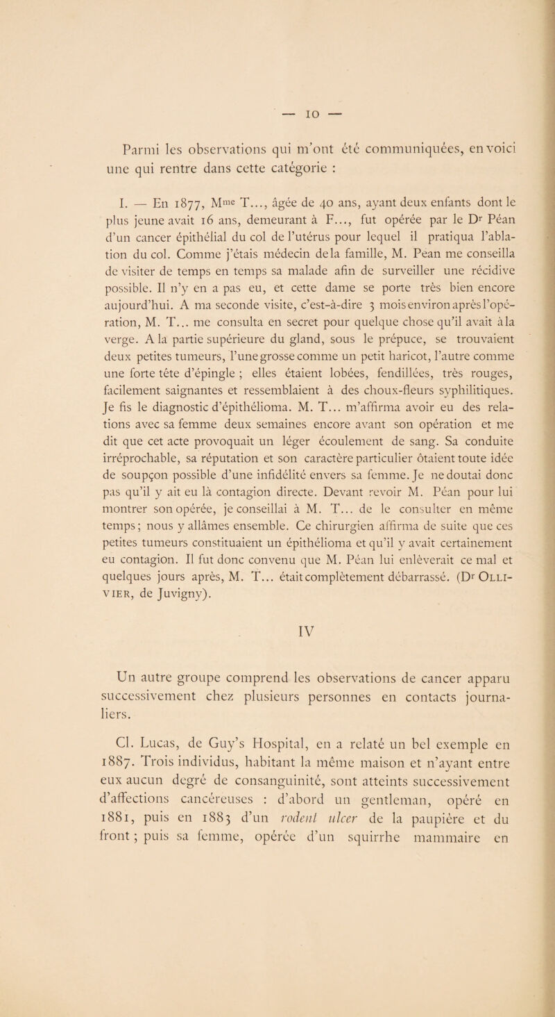 Parmi les observations qui m’ont été communiquées, en voici une qui rentre dans cette catégorie : I. — En 1877, Mme T..., âgée de 40 ans, ayant deux enfants dont le plus jeune avait 16 ans, demeurant à F..., fut opérée par le Dr Péan d’un cancer épithélial du col de l’utérus pour lequel il pratiqua l’abla¬ tion du col. Comme j’étais médecin delà famille, M. Pean me conseilla de visiter de temps en temps sa malade afin de surveiller une récidive possible. Il n’y en a pas eu, et cette dame se porte très bien encore aujourd’hui. A ma seconde visite, c’est-à-dire 3 mois environ après l’opé¬ ration, M. T... me consulta en secret pour quelque chose qu’il avait àla verge. Ala partie supérieure du gland, sous le prépuce, se trouvaient deux petites tumeurs, l’une grosse comme un petit haricot, l’autre comme une forte tête d’épingle ; elles étaient lobées, fendillées, très rouges, facilement saignantes et ressemblaient à des choux-fleurs syphilitiques. Je fis le diagnostic d’épithélioma. M. T... m’affirma avoir eu des rela¬ tions avec sa femme deux semaines encore avant son opération et me dit que cet acte provoquait un léger écoulement de sang. Sa conduite irréprochable, sa réputation et son caractère particulier ôtaient toute idée de soupçon possible d’une infidélité envers sa femme. Je 11e doutai donc pas qu’il y ait eu là contagion directe. Devant revoir M. Péan pour lui montrer son opérée, je conseillai à M. T... de le consulter en même temps; nous y allâmes ensemble. Ce chirurgien affirma de suite que ces petites tumeurs constituaient un épithélioma et qu’il y avait certainement eu contagion. Il fut donc convenu que M. Péan lui enlèverait ce mal et quelques jours après, M. T... était complètement débarrassé. (Dr Olli- v ier, de Juvigny). IV Un autre groupe comprend les observations de cancer apparu successivement chez plusieurs personnes en contacts journa¬ liers. Cl. Lucas, de Guy’s Hospital, en a relaté un bel exemple en 1887. Trois individus, habitant la même maison et n’ayant entre eux aucun degré de consanguinité, sont atteints successivement d’affections cancéreuses : d’abord un gentleman, opéré en 1881, puis en 1883 d’un rodent ulcer de la paupière et du front ; puis sa femme, opérée d’un squirrhe mammaire en