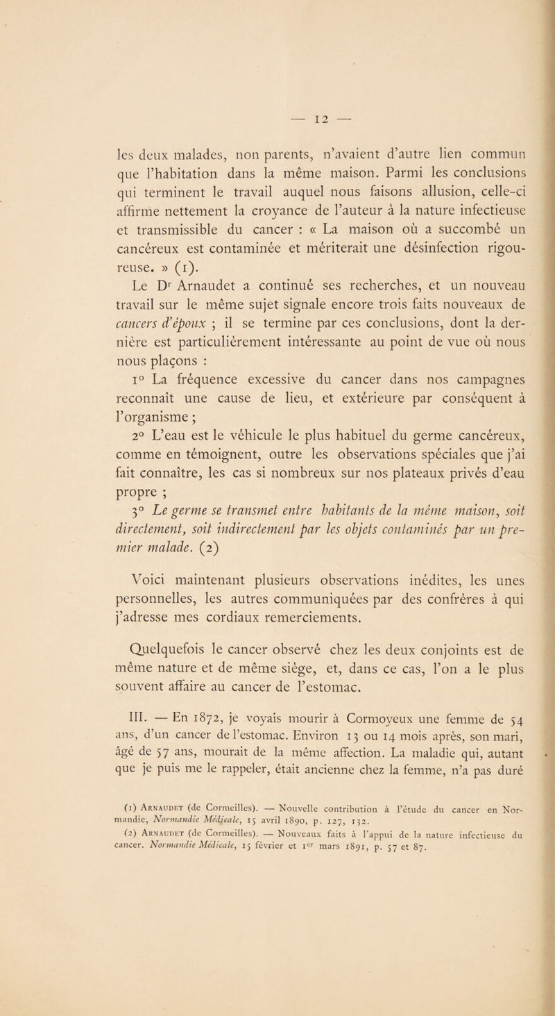 les deux malades, non parents, n’avaient d’autre lien commun que l’habitation dans la même maison. Parmi les conclusions qui terminent le travail auquel nous faisons allusion, celle-ci affirme nettement la croyance de l’auteur à la nature infectieuse et transmissible du cancer : « La maison où a succombé un cancéreux est contaminée et mériterait une désinfection rigou¬ reuse. » (i). Le Dr Arnaudet a continué ses recherches, et un nouveau travail sur le même sujet signale encore trois faits nouveaux de cancers d’époux ; il se termine par ces conclusions, dont la der¬ nière est particulièrement intéressante au point de vue où nous nous plaçons : i° La fréquence excessive du cancer dans nos campagnes reconnaît une cause de lieu, et extérieure par conséquent à l’organisme ; 2° L’eau est le véhicule le plus habituel du germe cancéreux, comme en témoignent, outre les observations spéciales que j’ai fait connaître, les cas si nombreux sur nos plateaux privés d’eau propre ; 3° Le germe se transmet entre habitants de la même maison, soit directement, soit indirectement par les objets contaminés par un pre¬ mier malade. (2) Voici maintenant plusieurs observations inédites, les unes personnelles, les autres communiquées par des confrères à qui j’adresse mes cordiaux remerciements. Quelquefois le cancer observé chez les deux conjoints est de même nature et de même siège, et, dans ce cas, l’on a le plus souvent affaire au cancer de l’estomac. III. — En 1872, je voyais mourir à Cormoyeux une femme de 54 ans, d’un cancer de l’estomac. Environ 13 ou 14 mois après, son mari, âgé de 57 ans, mourait de la même affection. La maladie qui, autant que je puis me le rappeler, était ancienne chez la femme, n’a pas duré (1) Arnaudet (de Cormeilles). — Nouvelle contribution à l’étude du cancer en Nor¬ mandie, Normandie Médicale, 15 avril 1S90, p. 127, 132. (2) Arnaudet (de Cormeilles). — Nouveaux faits à l'appui de la nature infectieuse du cancer. Normandie Médicale, 15 février et Ier mars 1891, p. 57 et 87.