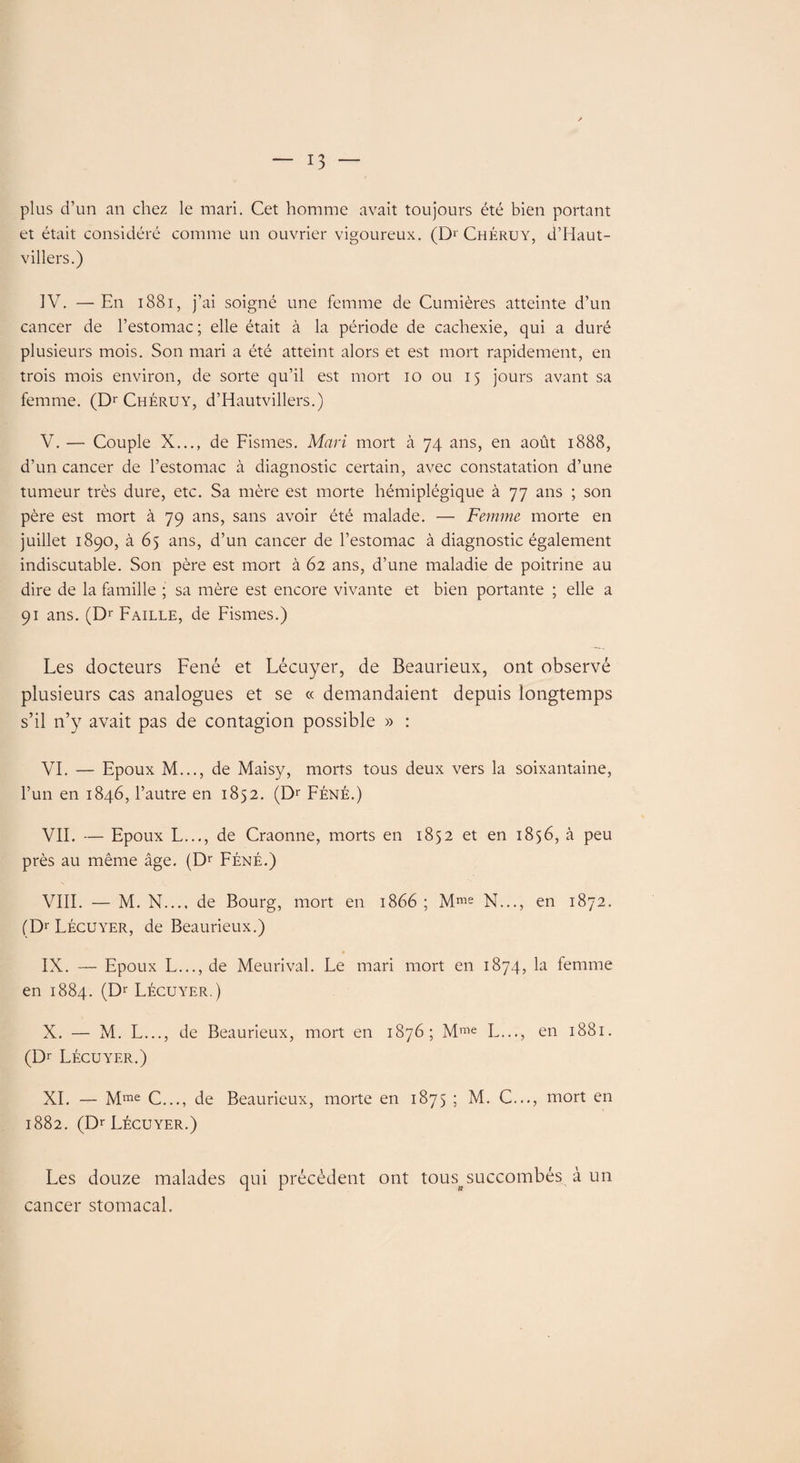 plus d’un an chez le mari. Cet homme avait toujours été bien portant et était considéré comme un ouvrier vigoureux. (Dr Chéruy, d’Haut- villers.) IV. —En 1881, j’ai soigné une femme de Cumières atteinte d’un cancer de l’estomac; elle était à la période de cachexie, qui a duré plusieurs mois. Son mari a été atteint alors et est mort rapidement, en trois mois environ, de sorte qu’il est mort io ou 15 jours avant sa femme. (Dr Chéruy, d’Hautvillers.) V. — Couple X..., de Fismes. Mari mort à 74 ans, en août 1888, d’un cancer de l’estomac à diagnostic certain, avec constatation d’une tumeur très dure, etc. Sa mère est morte hémiplégique à 77 ans ; son père est mort à 79 ans, sans avoir été malade. — Femme morte en juillet 1890, à 65 ans, d’un cancer de l’estomac à diagnostic également indiscutable. Son père est mort à 62 ans, d’une maladie de poitrine au dire de la famille ; sa mère est encore vivante et bien portante ; elle a 91 ans. (Dr Faille, de Fismes.) Les docteurs Fené et Lécuyer, de Beaurieux, ont observé plusieurs cas analogues et se « demandaient depuis longtemps s’il n’y avait pas de contagion possible » : VI. — Epoux M..., de Maisy, morts tous deux vers la soixantaine, l’un en 1846, l’autre en 1852. (Dr Féné.) VIL — Epoux L..., de Craonne, morts en 1852 et en 1856, à peu près au même âge. (Dr Féné.) VIII. — M. N.... de Bourg, mort en 1866 ; Mme N..., en 1872. (Dr Lécuyer, de Beaurieux.) IX. — Epoux L..., de Meurival. Le mari mort en 1874, la femme en 1884. (Dr Lécuyer.) X. — M. L..., de Beaurieux, mort en 1876; Mme L..., en 1881. (Dr Lécuyer.) XI. — Mme C..., de Beaurieux, morte en 1875 ; M. C..., mort en 1882. (Dr Lécuyer.) Les douze malades qui précèdent ont tous^succombés à un cancer stomacal.