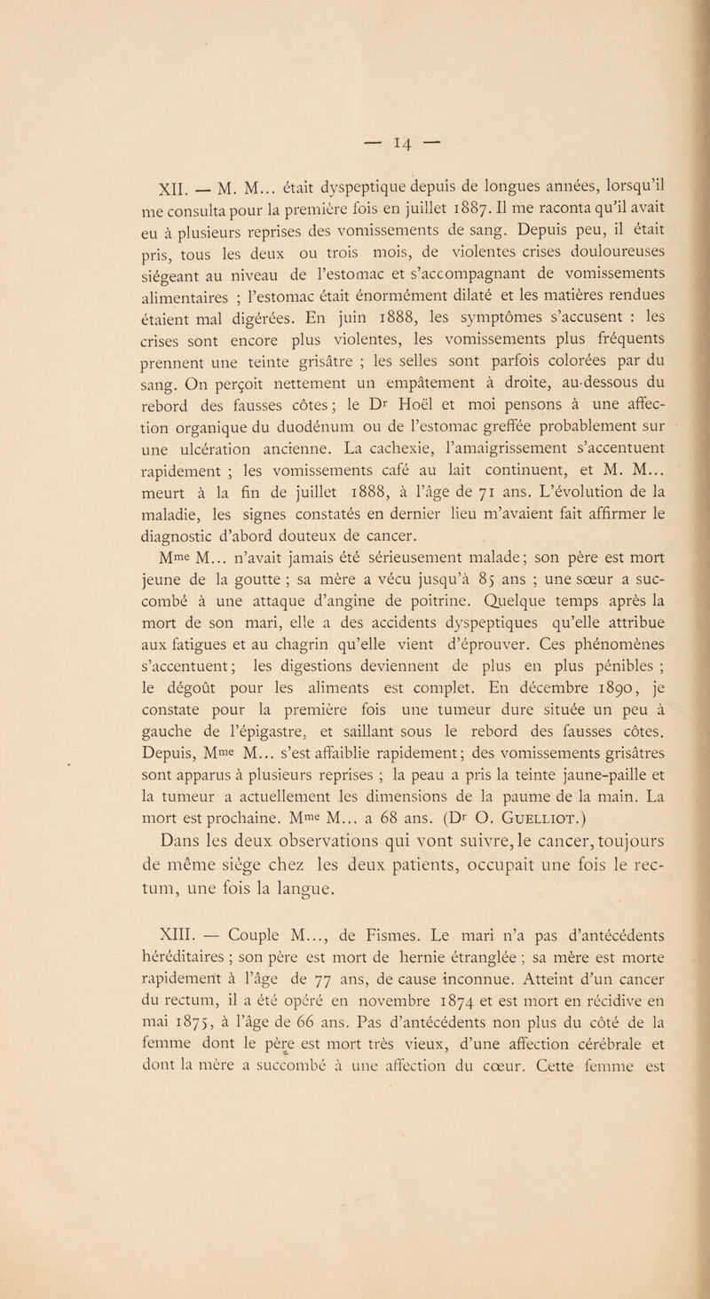 XII. — M. M... était dyspeptique depuis de longues années, lorsqu’il me consulta pour la première fois en juillet 1887. Il me raconta qu’il avait eu à plusieurs reprises des vomissements de sang. Depuis peu, il était pris, tous les deux ou trois mois, de violentes crises douloureuses siégeant au niveau de l’estomac et s’accompagnant de vomissements alimentaires ; l’estomac était énormément dilaté et les matières rendues étaient mal digérées. En juin 1888, les symptômes s’accusent : les crises sont encore plus violentes, les vomissements plus fréquents prennent une teinte grisâtre ; les selles sont parfois colorées par du sang. On perçoit nettement un empâtement à droite, au-dessous du rebord des fausses côtes ; le Dr Hoël et moi pensons à une affec¬ tion organique du duodénum ou de l’estomac greffée probablement sur une ulcération ancienne. La cachexie, l’amaigrissement s’accentuent rapidement ; les vomissements café au lait continuent, et M. M... meurt à la fin de juillet 1888, à l’âge de 71 ans. L’évolution de la maladie, les signes constatés en dernier lieu m’avaient fait affirmer le diagnostic d’abord douteux de cancer. Mme M... n’avait jamais été sérieusement malade; son père est mort jeune de la goutte ; sa mère a vécu jusqu’à 85 ans ; une sœur a suc¬ combé à une attaque d’angine de poitrine. Quelque temps après la mort de son mari, elle a des accidents dyspeptiques qu’elle attribue aux fatigues et au chagrin qu’elle vient d’éprouver. Ces phénomènes s’accentuent; les digestions deviennent de plus en plus pénibles ; le dégoût pour les aliments est complet. En décembre 1890, je constate pour la première fois une tumeur dure située un peu à gauche de l’épigastre, et saillant sous le rebord des fausses côtes. Depuis, Mme M... s’est affaiblie rapidement; des vomissements grisâtres sont apparus à plusieurs reprises ; la peau a pris la teinte jaune-paille et la tumeur a actuellement les dimensions de la paume de la main. La mort est prochaine. Mme M... a 68 ans. (Dr O. Guelliot.) Dans les deux observations qui vont suivre, le cancer, toujours de même siège chez les deux patients, occupait une fois le rec¬ tum, une fois la langue. XIII. — Couple M..., de Fismes. Le mari n’a pas d’antécédents héréditaires ; son père est mort de hernie étranglée ; sa mère est morte rapidement à l’âge de 77 ans, de cause inconnue. Atteint d’un cancer du rectum, il a été opéré en novembre 1874 et est mort en récidive en mai 1875, à l’âge de 66 ans. Pas d’antécédents non plus du côté de la femme dont le père est mort très vieux, d’une affection cérébrale et dont la mère a succombé à une affection du cœur. Cette femme est