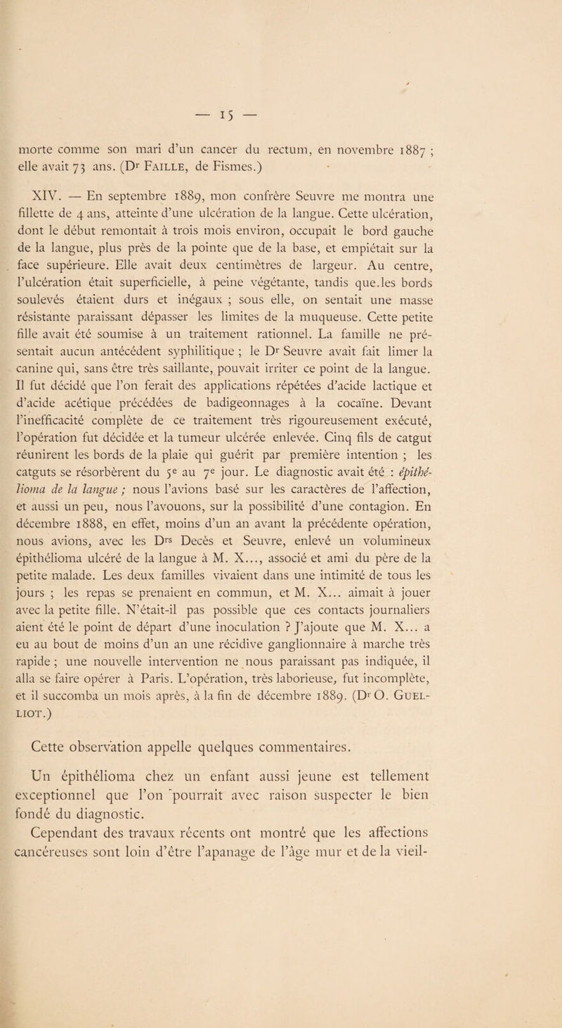 morte comme son mari d’un cancer du rectum, en novembre 1887 ; elle avait 73 ans. (Dr Faille, de Fismes.) XIV. — En septembre 1889, mon confrère Seuvre me montra une fillette de 4 ans, atteinte d’une ulcération de la langue. Cette ulcération, dont le début remontait à trois mois environ, occupait le bord gauche de la langue, plus près de la pointe que de la base, et empiétait sur la face supérieure. Elle avait deux centimètres de largeur. Au centre, l’ulcération était superficielle, à peine végétante, tandis que.les bords soulevés étaient durs et inégaux ; sous elle, on sentait une masse résistante paraissant dépasser les limites de la muqueuse. Cette petite fille avait été soumise à un traitement rationnel. La famille ne pré¬ sentait aucun antécédent syphilitique ; le Dr Seuvre avait fait limer la canine qui, sans être très saillante, pouvait irriter ce point de la langue. Il fut décidé que l’on ferait des applications répétées d’acide lactique et d’acide acétique précédées de badigeonnages à la cocaïne. Devant l’inefficacité complète de ce traitement très rigoureusement exécuté, l’opération fut décidée et la tumeur ulcérée enlevée. Cinq fils de catgut réunirent les bords de la plaie qui guérit par première intention ; les catguts se résorbèrent du 5e au 7e jour. Le diagnostic avait été : épithé¬ lioma de la langue ; nous l’avions basé sur les caractères de l’affection, et aussi un peu, nous l’avouons, sur la possibilité d’une contagion. En décembre 1888, en effet, moins d’un an avant la précédente opération, nous avions, avec les Drs Décès et Seuvre, enlevé un volumineux épithélioma ulcéré de la langue à M. X..., associé et ami du père de la petite malade. Les deux familles vivaient dans une intimité de tous les jours ; les repas se prenaient en commun, et M. X... aimait à jouer avec la petite fille. N’était-il pas possible que ces contacts journaliers aient été le point de départ d’une inoculation ? J’ajoute que M. X... a eu au bout de moins d’un an une récidive ganglionnaire à marche très rapide ; une nouvelle intervention ne nous paraissant pas indiquée, il alla se faire opérer à Paris. L’opération, très laborieuse, fut incomplète, et il succomba un mois après, à la fin de décembre 1889. (D' O. Guel- LIOT.) Cette observation appelle quelques commentaires. Un épithélioma chez un enfant aussi jeune est tellement exceptionnel que l’on ‘pourrait avec raison suspecter le bien fondé du diagnostic. Cependant des travaux récents ont montré que les affections cancéreuses sont loin d’être l’apanage de l’âge mur et de la vieil-