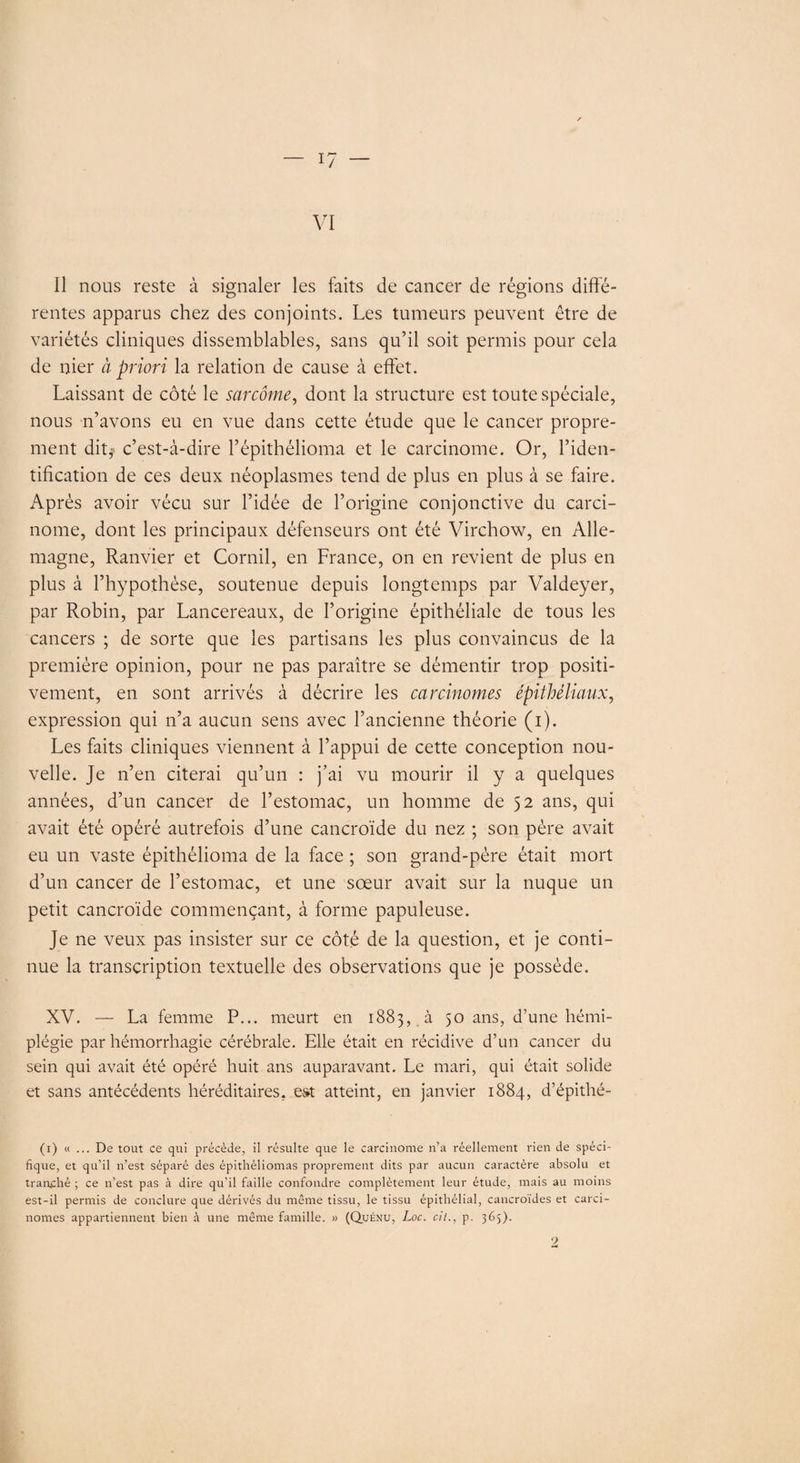 VI Il nous reste à signaler les faits de cancer de régions diffé¬ rentes apparus chez des conjoints. Les tumeurs peuvent être de variétés cliniques dissemblables, sans qu’il soit permis pour cela de nier à priori la relation de cause à effet. Laissant de côté le sarcome, dont la structure est toute spéciale, nous n’avons eu en vue dans cette étude que le cancer propre¬ ment dit? c’est-à-dire l’épithélioma et le carcinome. Or, l’iden¬ tification de ces deux néoplasmes tend de plus en plus à se faire. Après avoir vécu sur l’idée de l’origine conjonctive du carci¬ nome, dont les principaux défenseurs ont été Virchow, en Alle¬ magne, Ranvier et Cornil, en France, on en revient de plus en plus à l’hypothèse, soutenue depuis longtemps par Valdeyer, par Robin, par Lancereaux, de l’origine épithéliale de tous les cancers ; de sorte que les partisans les plus convaincus de la première opinion, pour ne pas paraître se démentir trop positi¬ vement, en sont arrivés à décrire les carcinomes épithéliaux, expression qui n’a aucun sens avec l’ancienne théorie (i). Les faits cliniques viennent à l’appui de cette conception nou¬ velle. Je n’en citerai qu’un : j’ai vu mourir il y a quelques années, d’un cancer de l’estomac, un homme de 52 ans, qui avait été opéré autrefois d’une cancroïde du nez ; son père avait eu un vaste épithélioma de la face ; son grand-père était mort d’un cancer de l’estomac, et une sœur avait sur la nuque un petit cancroïde commençant, à forme papuleuse. Je ne veux pas insister sur ce côté de la question, et je conti¬ nue la transcription textuelle des observations que je possède. XV. — La femme P... meurt en 1883, à 50 ans, d’une hémi¬ plégie par hémorrhagie cérébrale. Elle était en récidive d’un cancer du sein qui avait été opéré huit ans auparavant. Le mari, qui était solide et sans antécédents héréditaires, est atteint, en janvier 1884, d’épithé- (1) « ... De tout ce qui précède, il résulte que le carcinome n’a réellement rien de spéci¬ fique, et qu’il n’est séparé des épithéliomas proprement dits par aucun caractère absolu et tranché ; ce n’est pas à dire qu’il faille confondre complètement leur étude, mais au moins est-il permis de conclure que dérivés du même tissu, le tissu épithélial, cancroïdes et carci¬ nomes appartiennent bien à une même famille. » (Quénu, Loc. cit., p. 365). 9