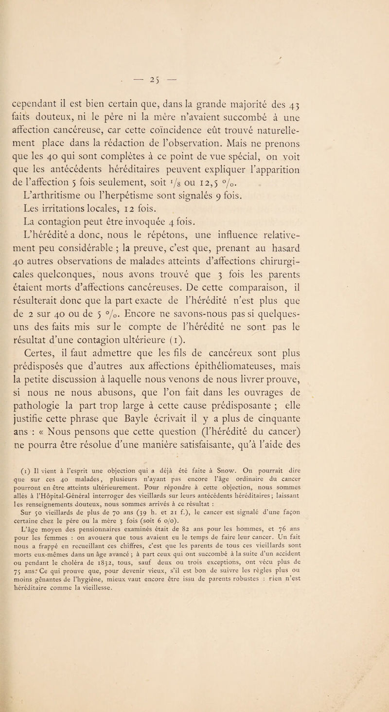 faits douteux, ni le père ni la mère n’avaient succombé à une affection cancéreuse, car cette coïncidence eût trouvé naturelle¬ ment place dans la rédaction de l’observation. Mais ne prenons que les 40 qui sont complètes à ce point de vue spécial, on voit que les antécédents héréditaires peuvent expliquer l’apparition de l’affection 5 fois seulement, soit ou 12,5 °/0. L’arthritisme ou l’herpétisme sont signalés 9 fois. Les irritations locales, 12 fois. La contagion peut être invoquée 4 fois. L’hérédité a donc, nous le répétons, une influence relative¬ ment peu considérable ; la preuve, c’est que, prenant au hasard 40 autres observations de malades atteints d’affections chirurgi¬ cales quelconques, nous avons trouvé que 3 fois les parents étaient morts d’affections cancéreuses. De cette comparaison, il résulterait donc que la part exacte de l’hérédité n’est plus que de 2 sur 40 ou de 5 °/0. Encore ne savons-nous pas si quelques- uns des faits mis sur le compte de l’hérédité ne sont pas le résultat d’une contagion ultérieure (1). Certes, il faut admettre que les fils de cancéreux sont plus prédisposés que d’autres aux affections épithéliomateuses, mais la petite discussion à laquelle nous venons de nous livrer prouve, si nous ne nous abusons, que l’on fait dans les ouvrages de pathologie la part trop large à cette cause prédisposante ; elle justifie cette phrase que Bayle écrivait il y a plus de cinquante ans : « Nous pensons que cette question (l’hérédité du cancer) ne pourra être résolue d’une manière satisfaisante, qu’à l’aide des (1) Il vient à l’esprit une objection qui a déjà été faite à Snow. On pourrait dire que sur ces 40 malades, plusieurs n’ayant pas encore l’âge ordinaire du cancer pourront en être atteints ultérieurement. Pour répondre à cette objection, nous sommes allés à l’Hôpital-Général interroger des vieillards sur leurs antécédents héréditaires; laissant les renseignements douteux, nous sommes arrivés à ce résultat : Sur 50 vieillards de plus de 70 ans (39 h. et 21 f.), le cancer est signalé d’une façon certaine chez le père ou la mère 3 fois (soit 6 0/0). L’âge moyen des pensionnaires examinés était de 82 ans pour les hommes, et 76 ans pour les femmes : on avouera que tous avaient eu le temps de faire leur cancer. Un fait nous a frappé en recueillant ces chiffres, c’est que les parents de tous ce s vieillards sont morts eux-mêmes dans un âge avancé ; à part ceux qui ont succombé à la suite d’un accident ou pendant le choléra de 1832, tous, sauf deux ou trois exceptions, ont vécu plus de 75 ans.* Ce qui prouve que, pour devenir vieux, s’il est bon de suivre les règles plus ou moins gênantes de l’hygiène, mieux vaut encore être issu de parents robustes : rien n’est héréditaire comme la vieillesse.