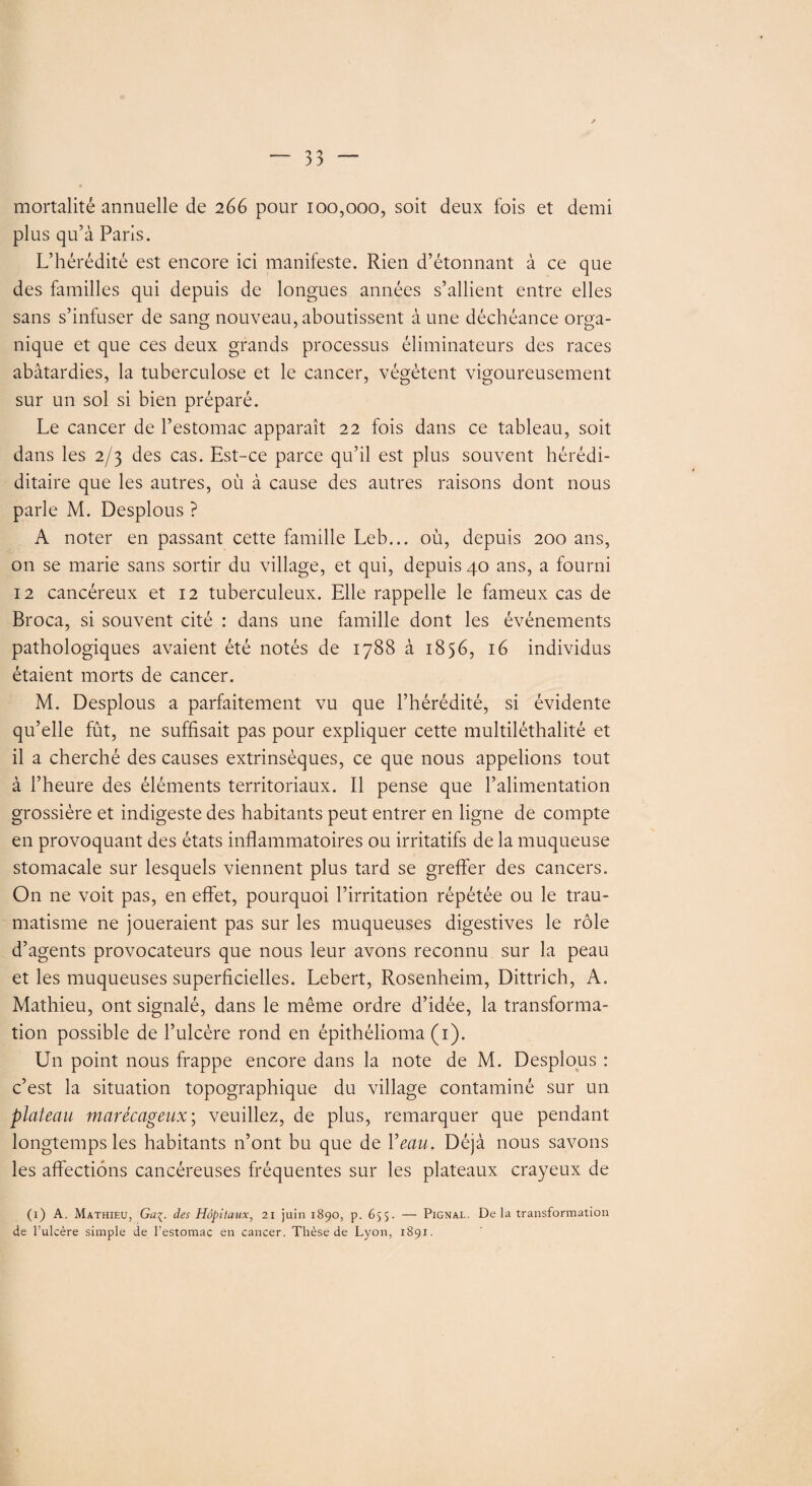 mortalité annuelle de 266 pour 100,000, soit deux fois et demi plus qu’à Paris. L’hérédité est encore ici manifeste. Rien d’étonnant à ce que des familles qui depuis de longues années s’allient entre elles sans s’infuser de sang nouveau, aboutissent à une déchéance orga¬ nique et que ces deux grands processus éliminateurs des races abâtardies, la tuberculose et le cancer, végètent vigoureusement sur un sol si bien préparé. Le cancer de l’estomac apparaît 22 fois dans ce tableau, soit dans les 2/3 des cas. Est-ce parce qu’il est plus souvent hérédi- ditaire que les autres, où à cause des autres raisons dont nous parle M. Desplous ? A noter en passant cette famille Leb... où, depuis 200 ans, on se marie sans sortir du village, et qui, depuis 40 ans, a fourni 12 cancéreux et 12 tuberculeux. Elle rappelle le fameux cas de Broca, si souvent cité : dans une famille dont les événements pathologiques avaient été notés de 1788 à 1856, 16 individus étaient morts de cancer. M. Desplous a parfaitement vu que l’hérédité, si évidente qu’elle fût, ne suffisait pas pour expliquer cette multiléthalité et il a cherché des causes extrinsèques, ce que nous appelions tout à l’heure des éléments territoriaux. Il pense que l’alimentation grossière et indigeste des habitants peut entrer en ligne de compte en provoquant des états inflammatoires ou irritatifs de la muqueuse stomacale sur lesquels viennent plus tard se greffer des cancers. On ne voit pas, en effet, pourquoi l’irritation répétée ou le trau¬ matisme ne joueraient pas sur les muqueuses digestives le rôle d’agents provocateurs que nous leur avons reconnu sur la peau et les muqueuses superficielles. Lebert, Rosenheim, Dittrich, A. Mathieu, ont signalé, dans le même ordre d’idée, la transforma¬ tion possible de l’ulcère rond en épithélioma (1). Un point nous frappe encore dans la note de M. Desplous : c’est la situation topographique du village contaminé sur un plateau marécageux; veuillez, de plus, remarquer que pendant longtemps les habitants n’ont bu que de Veau. Déjà nous savons les affections cancéreuses fréquentes sur les plateaux crayeux de (1) A. Mathieu, Ga\. des Hôpitaux, 21 juin 1890, p. 655. —■ Pignal. De la transformation de l’ulcère simple de l’estomac en cancer. Thèse de Lyon, 1891.