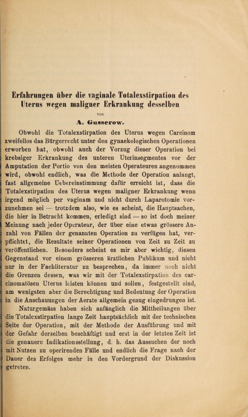 Erfahr im gen über die vaginale Totalexstirpation des Uterus wegen maligner Erkrankung desselben von A. Gusserow. Obwohl die Totalexstirpation des Uterus wegen Carcinom zweifellos das Bürgerrecht unter den gynaekologischen Operationen erworben bat, obwohl auch der Vorzug dieser Operation bei krebsiger Erkrankung des unteren Uterinsegmentes vor der Amputation der Portio von den meisten Operateuren angenommen wird, obwohl endlich, was die Methode der Operation anlangt, fast allgemeine Uebereinstimmung dafür erreicht ist, dass die Totalexstirpation des Uterus wegen maligner Erkrankung wenn irgend möglich per vaginam und nicht durch Laparotomie vor¬ zunehmen sei — trotzdem also, wie es scheint, die Hauptsachen, die hier in Betracht kommen, erledigt sind — so ist doch meiner s Meinung nach jeder Operateur, der über eine etwas grössere An¬ zahl von Fällen der genannten Operation zu verfügen hat, ver¬ pflichtet, die Resultate seiner Operationen von Zeit zu Zeit zu veröffentlichen. Besonders scheint es mir aber wichtig, diesen { Gegenstand vor einem grösseren ärztlichen Publikum und nicht r; nur in der Fachliteratur zu besprechen, da immer noch nicht i; die Grenzen dessen, was wir mit der Totalexstirpation des car- cinomatösen Uterus leisten können und sollen, festgestellt sind, am wenigsten aber die Berechtigung und Bedeutung der Operation in die Anschauungen der Aerzte allgemein genug eiugedrungen ist. Naturgemäss haben sich anfänglich die Mittheilungen über Idie Totalexstirpation lange Zeit hauptsächlich mit der technischen Seite der Operation, mit der Methode der Ausführung und mit der Gefahr derselben beschäftigt und erst in der letzten Zeit ist die genauere Indikationsstellung, d. h. das Aussuchen der noch mit Nutzen zu operirenden Fälle und endlich die Frage nach der Dauer des Erfolges mehr in den Vordergrund der Diskussion » getreten.