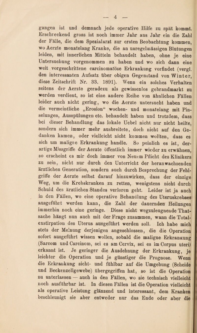 gangen ist und demnach jede operative Hilfe zu spät kommt. Erschreckend gross ist noch immer Jahr aus Jahr ein die Zahl der Fälle, die dem Spezialarzt zur ersten Beobachtung kommen, wo Aerzte monatelang Kranke, die an unregelmässigen Blutungen leiden, mit innerlichen Mitteln behandelt haben, ohne je eine Untersuchung vorgenommen zu haben und wo sich dann eine weit vorgeschrittene carcinomatöse Erkrankung vorfindet (vergl. den interessanten Aufsatz über obigen Gegenstand von Winter, diese Zeitschrift Nr. 83. 1891). Wenn ein solches Verhalten seitens der Aerzte geradezu als gewissenlos gebrandmarkt zu werden verdient, so ist eine andere Reihe von ähnlichen Fällen leider auch nicht gering, wo die Aerzte untersucht haben und die vermeintliche „Erosion“ wochen- und monatelang mit Pin¬ selungen, Ausspülungen etc. behandelt haben und trotzdem, dass bei dieser Behandlung das lokale Uebel nicht nur nicht heilte, sondern sich immer mehr ausbreitete, doch nicht auf den Ge¬ danken kamen, oder vielleicht nicht kommen wollten, dass es sich um maligne Erkrankung handle. So peinlich es ist, der¬ artige Missgriffe der Aerzte Öffentlich immer wieder zu erwähnen, so erscheint es mir doch immer von Neuem Pflicht des Klinikers zu sein, nicht nur durch den Unterricht der heran wachsenden ärztlichen Generation, sondern auch durch Besprechung der Fehl¬ griffe der Aerzte selbst darauf hinzuwirken, dass der einzige Weg, um die Krebskranken zu retten, wenigstens nicht durch Schuld des ärztlichen Standes verloren geht. Leider ist ja auch in den Fällen, wo eine operative Behandlung des Uteruskrebses ausgeführt werden kann, die Zahl der dauernden Heilungen immerhin noch eine geringe. Diese nicht wegzuleugnende That- sache hängt nun auch mit der Frage zusammen, wann die Total¬ exstirpation des Uterus ausgeführt werden soll. Ich habe mich stets der Meinung derjenigen angeschlossen, die die Operation sofort ausgeführt wissen wollen, sobald die maligne Erkransung (Sarcom und Carcinom, sei es am Cervix, sei es im Corpus uteri) erkannt ist. Je geringer die Ausdehnung der Erkrankung, je leichter die Operation und je günstiger die Prognose. Wenn die Erkrankung sicht- und fühlbar auf die Umgebung (Scheide und Beckenzellgewebe) übergegriffen hat, so ist die Operation zu unterlassen — auch in den Fällen, wo sie technisch vielleicht noch ausführbar ist. In diesen Fällen ist die Operation vielleicht als operative Leistung glänzend und interessant, dem Kranken beschleunigt sie aber entweder nur das Ende oder aber die