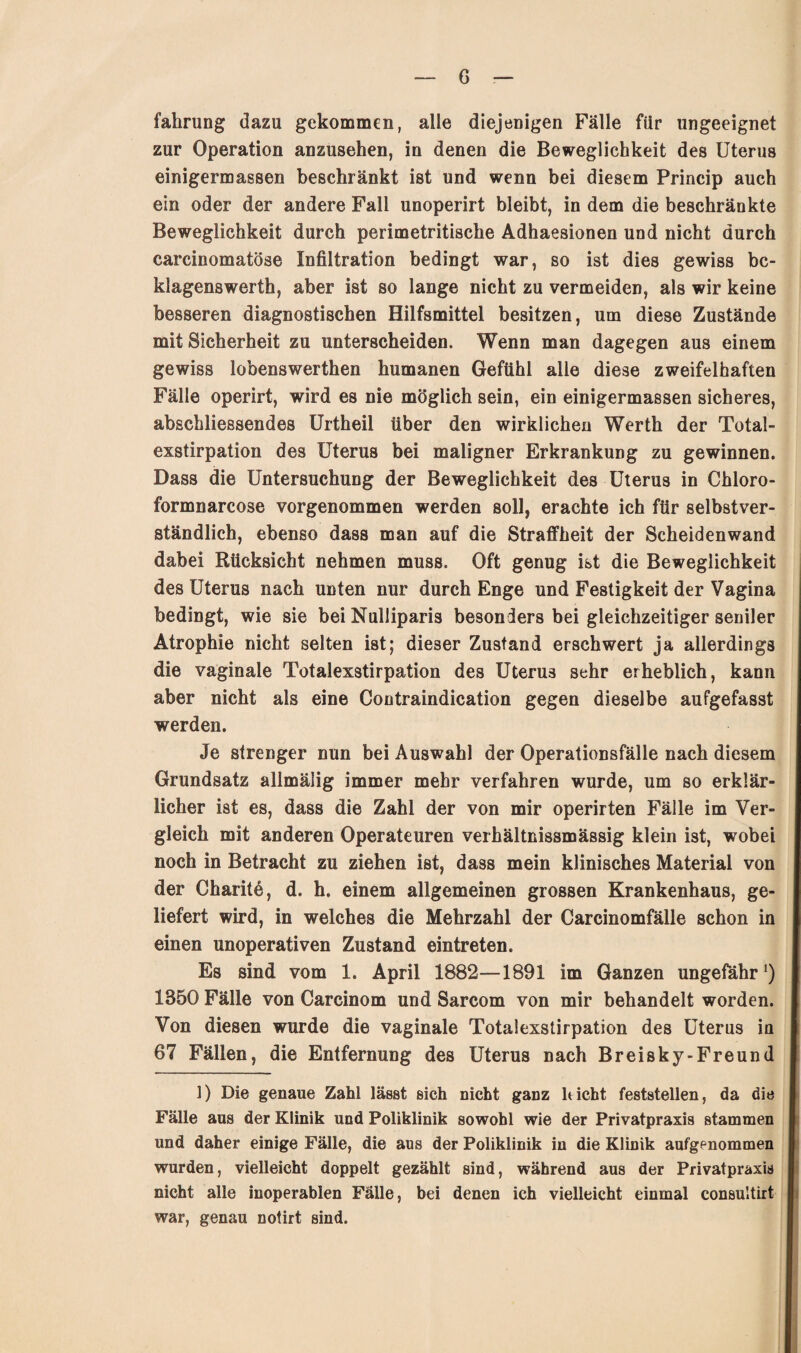 G fahrung dazu gekommen, alle diejenigen Fälle für ungeeignet zur Operation anzusehen, in denen die Beweglichkeit des Uterus einigermassen beschränkt ist und wenn bei diesem Princip auch ein oder der andere Fall unoperirt bleibt, in dem die beschränkte Beweglichkeit durch perimetritische Adhaesionen und nicht durch carcinomatöse Infiltration bedingt war, so ist dies gewiss bc- klagenswerth, aber ist so lange nicht zu vermeiden, als wir keine besseren diagnostischen Hilfsmittel besitzen, um diese Zustände mit Sicherheit zu unterscheiden. Wenn man dagegen aus einem gewiss lobenswerthen humanen Gefühl alle diese zweifelhaften Fälle operirt, wird es nie möglich sein, ein einigermassen sicheres, abschliessendes Urtheil über den wirklichen Werth der Total¬ exstirpation des Uterus bei maligner Erkrankung zu gewinnen. Dass die Untersuchung der Beweglichkeit des Uterus in Chloro- formnarcose vorgenommen werden soll, erachte ich für selbstver¬ ständlich, ebenso dass man auf die Straffheit der Scheidenwand dabei Rücksicht nehmen muss. Oft genug ist die Beweglichkeit des Uterus nach unten nur durch Enge und Festigkeit der Vagina bedingt, wie sie bei Nulliparis besonders bei gleichzeitiger seniler Atrophie nicht selten ist; dieser Zustand erschwert ja allerdings die vaginale Totalexstirpation des Uterus sehr erheblich, kann aber nicht als eine Contraindication gegen dieselbe aufgefasst werden. Je strenger nun bei Auswahl der Operationsfälle nach diesem Grundsatz allmälig immer mehr verfahren wurde, um so erklär¬ licher ist es, dass die Zahl der von mir operirten Fälle im Ver¬ gleich mit anderen Operateuren verhältnissmässig klein ist, wobei noch in Betracht zu ziehen ist, dass mein klinisches Material von der Charitö, d. h. einem allgemeinen grossen Krankenhaus, ge¬ liefert wird, in welches die Mehrzahl der Carcinomfälle schon in einen unoperativen Zustand eintreten. Es sind vom 1. April 1882—1891 im Ganzen ungefähr1) 1850 Fälle von Carcinom und Sarcom von mir behandelt worden. Von diesen wurde die vaginale Totalexstirpation des Uterus in 67 Fällen, die Entfernung des Uterus nach Breisky-Freund 1) Die genaue Zahl lässt sich nicht ganz hicht feststellen, da die Fälle aus der Klinik und Poliklinik sowohl wie der Privatpraxis stammen und daher einige Fälle, die aus der Poliklinik in die Klinik aufgenommen wurden, vielleicht doppelt gezählt sind, während aus der Privatpraxis nicht alle inoperablen Fälle, bei denen ich vielleicht einmal consultirt war, genau notirt sind.