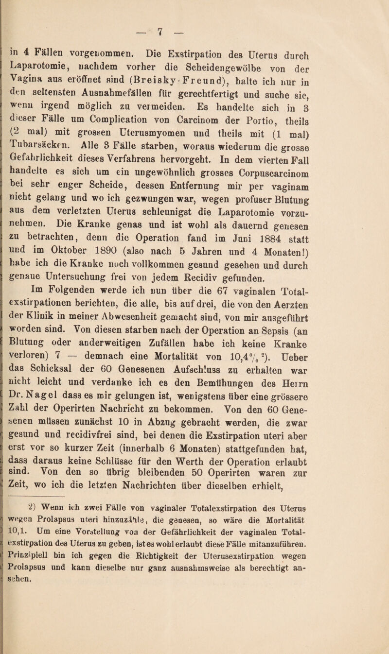 in 4 Fällen vorgeriommen. Die Exstirpation des Uterus durch Laparotomie, nachdem vorher die Scheidengewölbe von der Vagina aus eröffnet sind (Breisky-Freund), halte ich nur in den seltensten Ausnahmefällen für gerechtfertigt und suche sie, wenn irgend möglich zu vermeiden. Es handelte sich in 8 dieser Fälle um Complication von Carcinom der Portio, theils (2 mal) mit grossen Uterusmyomen und theils mit (1 mal) Tubarsäcken. Alle 8 Fälle starben, woraus wiederum die grosse Gefährlichkeit dieses Verfahrens hervorgeht. In dem vierten Fall handelte es sich um ein ungewöhnlich grosses Corpuscarcinom bei sehr enger Scheide, dessen Entfernung mir per vaginam nicht gelang und wo ich gezwungen war, wegen profuser Blutung aus dem verletzten Uterus schleunigst die Laparotomie vorzu¬ nehmen. Die Kranke genas und ist wohl als dauernd genesen zu betrachten, denn die Operation fand im Juni 3884 statt und im Oktober 1890 (also nach 5 Jahren und 4 Monaten!) habe ich die Kranke noch vollkommen gesund gesehen und durch genaue Untersuchung frei von jedem Recidiv gefunden. Im Folgenden werde ich nun über die 67 vaginalen Total¬ exstirpationen berichten, die alle, bis auf drei, die von den Aerzten der Klinik in meiner Abwesenheit gemacht sind, von mir ausgeführt * worden sind. Von diesen starben nach der Operation an Sepsis (an Blutung oder anderweitigen Zufällen habe ich keine Kranke verloren) 7 — demnach eine Mortalität von 10,4% % Ueber das Schicksal der 60 Genesenen Aufschluss zu erhalten war nicht leicht und verdanke ich es den Bemühungen des Herrn Dr. Nagel dass es mir gelungen ist, wenigstens über eine grössere Zahl der Operirten Nachricht zu bekommen. Von den 60 Gene- * senen müssen zunächst 10 in Abzug gebracht werden, die zwar * gesund und recidivfrei sind, bei denen die Exstirpation Uteri aber i erst vor so kurzer Zeit (innerhalb 6 Monaten) stattgefunden hat, ; dass daraus keine Schlüsse für den Werth der Operation erlaubt r sind. Von den so übrig bleibenden 50 Operirten waren zur j Zeit, wo ich die letzten Nachrichten über dieselben erhielt, 2) Wenn ich zwei Fälle von vaginaler Totalexstirpation des Uterus wegen Prolapsus uteri hinzuzähle, die genesen, so wäre die Mortalität 10,1. Um eine Vorstellung von der Gefährlichkeit der vaginalen Total¬ exstirpation des Uterus zu geben, ist es wohl erlaubt diese Fälle mitanzuführen . i Prinzipiell bin ich gegen die Richtigkeit der Uterusexstirpation wegen i Prolapsus und kann dieselbe nur ganz ausnahmsweise als berechtigt an- i sehen.